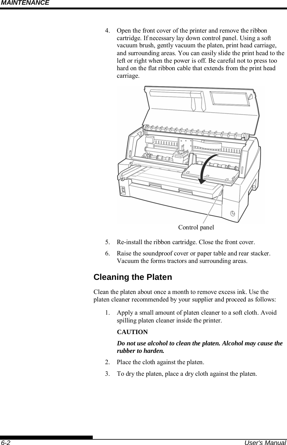 MAINTENANCE    6-2  User&apos;s Manual 4.  Open the front cover of the printer and remove the ribbon cartridge. If necessary lay down control panel. Using a soft vacuum brush, gently vacuum the platen, print head carriage, and surrounding areas. You can easily slide the print head to the left or right when the power is off. Be careful not to press too hard on the flat ribbon cable that extends from the print head carriage.         Printer interior   5.  Re-install the ribbon cartridge. Close the front cover. 6.  Raise the soundproof cover or paper table and rear stacker. Vacuum the forms tractors and surrounding areas. Cleaning the Platen Clean the platen about once a month to remove excess ink. Use the platen cleaner recommended by your supplier and proceed as follows: 1.  Apply a small amount of platen cleaner to a soft cloth. Avoid spilling platen cleaner inside the printer. CAUTION Do not use alcohol to clean the platen. Alcohol may cause the rubber to harden. 2.  Place the cloth against the platen. 3.  To dry the platen, place a dry cloth against the platen.  Control panel 