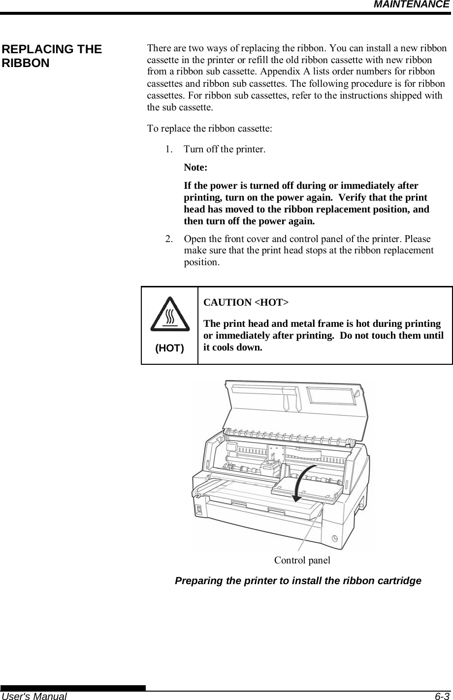 MAINTENANCE   User&apos;s Manual  6-3 There are two ways of replacing the ribbon. You can install a new ribbon cassette in the printer or refill the old ribbon cassette with new ribbon from a ribbon sub cassette. Appendix A lists order numbers for ribbon cassettes and ribbon sub cassettes. The following procedure is for ribbon cassettes. For ribbon sub cassettes, refer to the instructions shipped with the sub cassette. To replace the ribbon cassette: 1.  Turn off the printer. Note: If the power is turned off during or immediately after printing, turn on the power again.  Verify that the print head has moved to the ribbon replacement position, and then turn off the power again. 2.  Open the front cover and control panel of the printer. Please make sure that the print head stops at the ribbon replacement position.  (HOT) CAUTION &lt;HOT&gt; The print head and metal frame is hot during printing or immediately after printing.  Do not touch them until it cools down.           Preparing the printer to install the ribbon cartridge REPLACING THE RIBBON Controlpanel