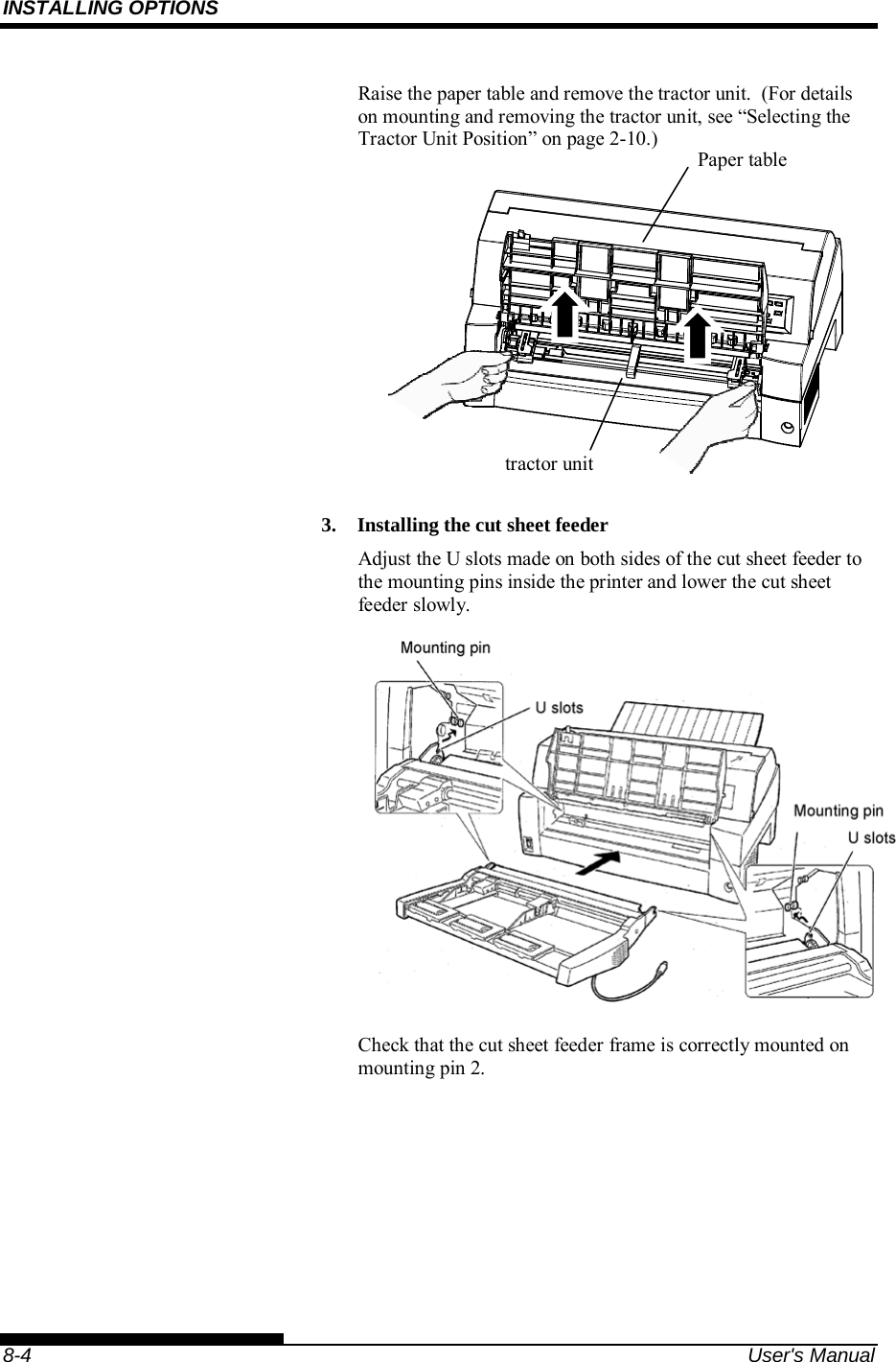 INSTALLING OPTIONS    8-4  User&apos;s Manual Raise the paper table and remove the tractor unit.  (For details on mounting and removing the tractor unit, see “Selecting the Tractor Unit Position” on page 2-10.)           3.  Installing the cut sheet feeder Adjust the U slots made on both sides of the cut sheet feeder to the mounting pins inside the printer and lower the cut sheet feeder slowly.    Check that the cut sheet feeder frame is correctly mounted on mounting pin 2. Paper table tractor unit 