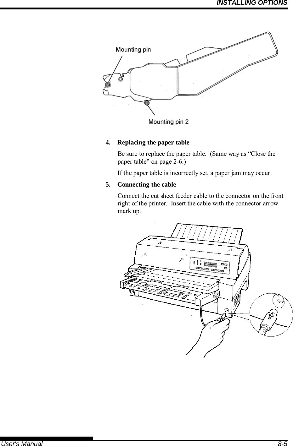 INSTALLING OPTIONS   User&apos;s Manual  8-5  4.  Replacing the paper table Be sure to replace the paper table.  (Same way as “Close the paper table” on page 2-6.) If the paper table is incorrectly set, a paper jam may occur. 5.  Connecting the cable Connect the cut sheet feeder cable to the connector on the front right of the printer.  Insert the cable with the connector arrow mark up.   
