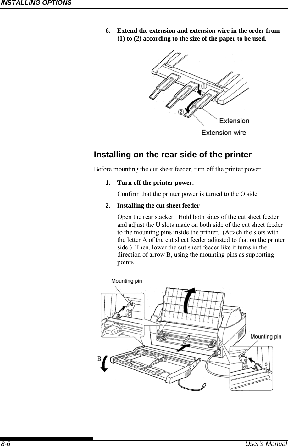 INSTALLING OPTIONS    8-6  User&apos;s Manual 6.  Extend the extension and extension wire in the order from (1) to (2) according to the size of the paper to be used.  Installing on the rear side of the printer Before mounting the cut sheet feeder, turn off the printer power. 1.  Turn off the printer power. Confirm that the printer power is turned to the O side. 2.  Installing the cut sheet feeder Open the rear stacker.  Hold both sides of the cut sheet feeder and adjust the U slots made on both side of the cut sheet feeder to the mounting pins inside the printer.  (Attach the slots with the letter A of the cut sheet feeder adjusted to that on the printer side.)  Then, lower the cut sheet feeder like it turns in the direction of arrow B, using the mounting pins as supporting points.  