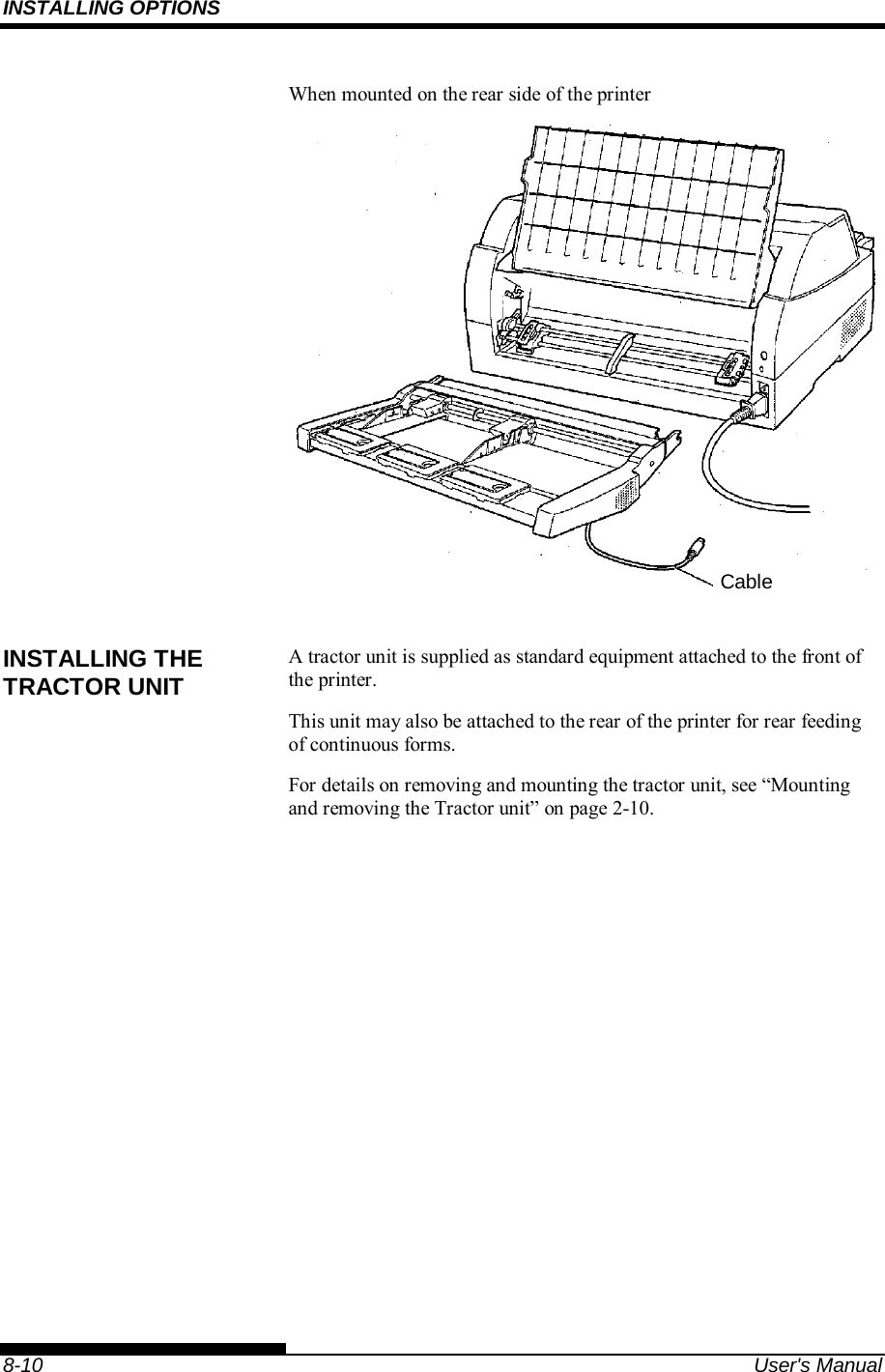 INSTALLING OPTIONS    8-10  User&apos;s Manual When mounted on the rear side of the printer   A tractor unit is supplied as standard equipment attached to the front of the printer.   This unit may also be attached to the rear of the printer for rear feeding of continuous forms. For details on removing and mounting the tractor unit, see “Mounting and removing the Tractor unit” on page 2-10.   INSTALLING THE TRACTOR UNIT Cable 