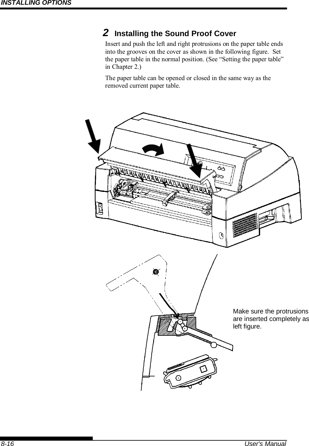 INSTALLING OPTIONS    8-16  User&apos;s Manual 2 Installing the Sound Proof Cover Insert and push the left and right protrusions on the paper table ends into the grooves on the cover as shown in the following figure.  Set the paper table in the normal position. (See “Setting the paper table” in Chapter 2.) The paper table can be opened or closed in the same way as the removed current paper table.       Make sure the protrusions are inserted completely as left figure. 