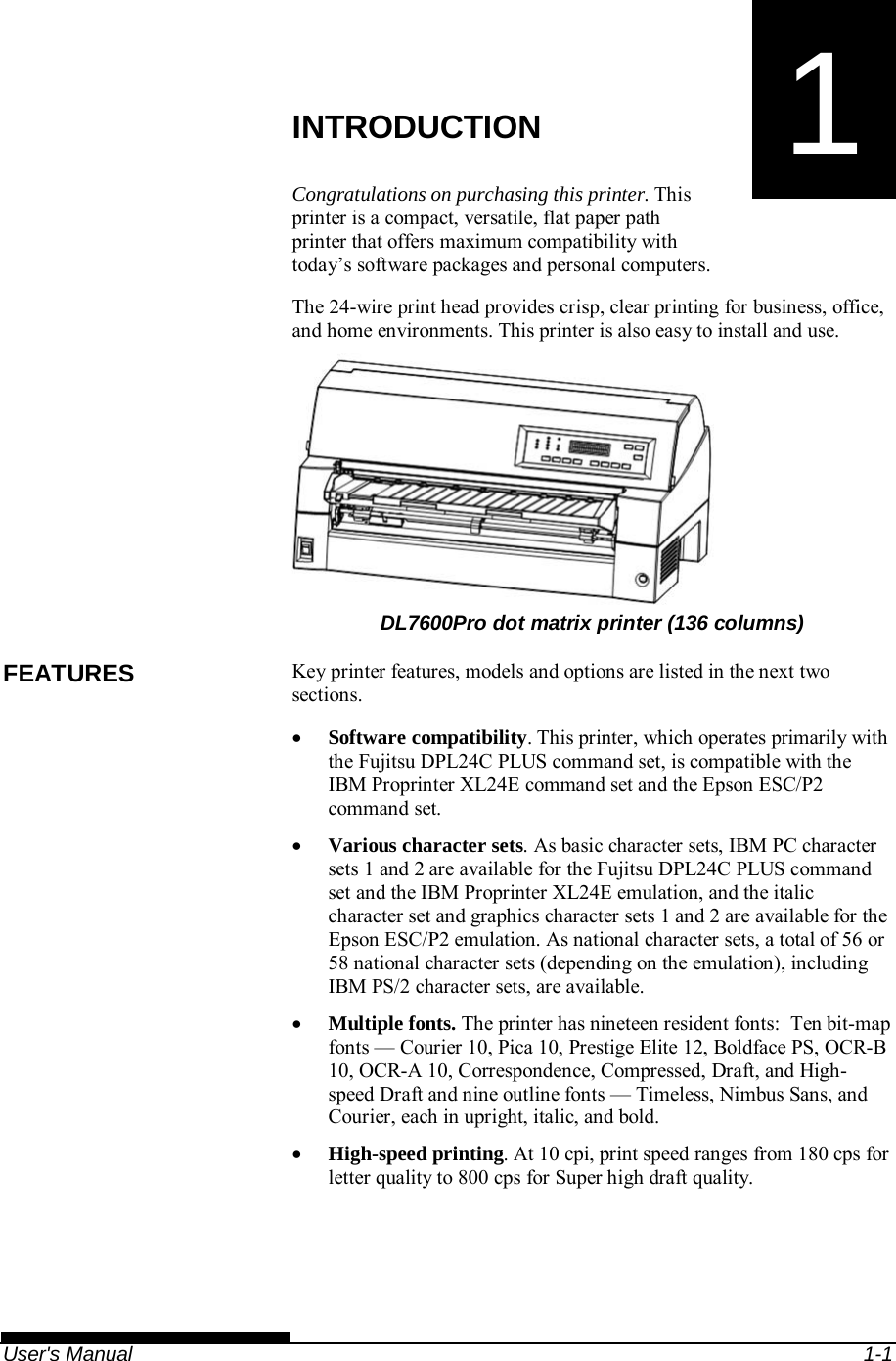   User&apos;s Manual  1-1 1  CHAPTER 1  INTRODUCTION INTRODUCTION Congratulations on purchasing this printer. This printer is a compact, versatile, flat paper path printer that offers maximum compatibility with today’s software packages and personal computers. The 24-wire print head provides crisp, clear printing for business, office, and home environments. This printer is also easy to install and use.       DL7600Pro dot matrix printer (136 columns) Key printer features, models and options are listed in the next two sections.  Software compatibility. This printer, which operates primarily with the Fujitsu DPL24C PLUS command set, is compatible with the IBM Proprinter XL24E command set and the Epson ESC/P2 command set.  Various character sets. As basic character sets, IBM PC character sets 1 and 2 are available for the Fujitsu DPL24C PLUS command set and the IBM Proprinter XL24E emulation, and the italic character set and graphics character sets 1 and 2 are available for the Epson ESC/P2 emulation. As national character sets, a total of 56 or 58 national character sets (depending on the emulation), including IBM PS/2 character sets, are available.  Multiple fonts. The printer has nineteen resident fonts:  Ten bit-map fonts — Courier 10, Pica 10, Prestige Elite 12, Boldface PS, OCR-B 10, OCR-A 10, Correspondence, Compressed, Draft, and High-speed Draft and nine outline fonts — Timeless, Nimbus Sans, and Courier, each in upright, italic, and bold.  High-speed printing. At 10 cpi, print speed ranges from 180 cps for letter quality to 800 cps for Super high draft quality. FEATURES 