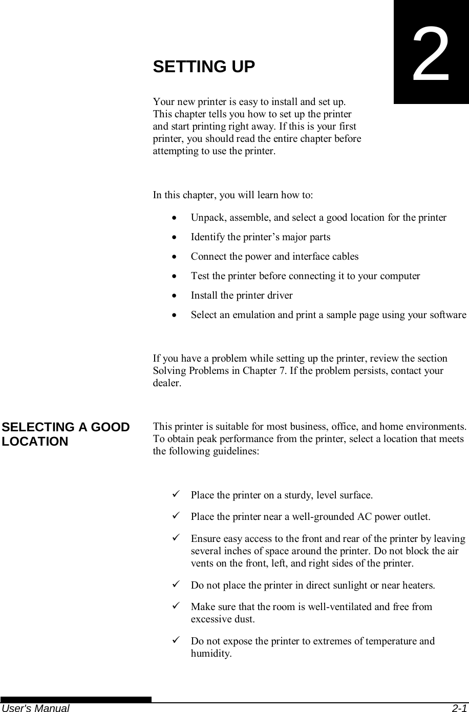   User&apos;s Manual  2-1 2  CHAPTER 2  SETTING UP SETTING UP Your new printer is easy to install and set up.  This chapter tells you how to set up the printer and start printing right away. If this is your first printer, you should read the entire chapter before attempting to use the printer.  In this chapter, you will learn how to:   Unpack, assemble, and select a good location for the printer   Identify the printer’s major parts   Connect the power and interface cables   Test the printer before connecting it to your computer   Install the printer driver   Select an emulation and print a sample page using your software  If you have a problem while setting up the printer, review the section Solving Problems in Chapter 7. If the problem persists, contact your dealer.  This printer is suitable for most business, office, and home environments. To obtain peak performance from the printer, select a location that meets the following guidelines:    Place the printer on a sturdy, level surface.   Place the printer near a well-grounded AC power outlet.   Ensure easy access to the front and rear of the printer by leaving several inches of space around the printer. Do not block the air vents on the front, left, and right sides of the printer.   Do not place the printer in direct sunlight or near heaters.   Make sure that the room is well-ventilated and free from excessive dust.   Do not expose the printer to extremes of temperature and humidity. SELECTING A GOOD LOCATION 