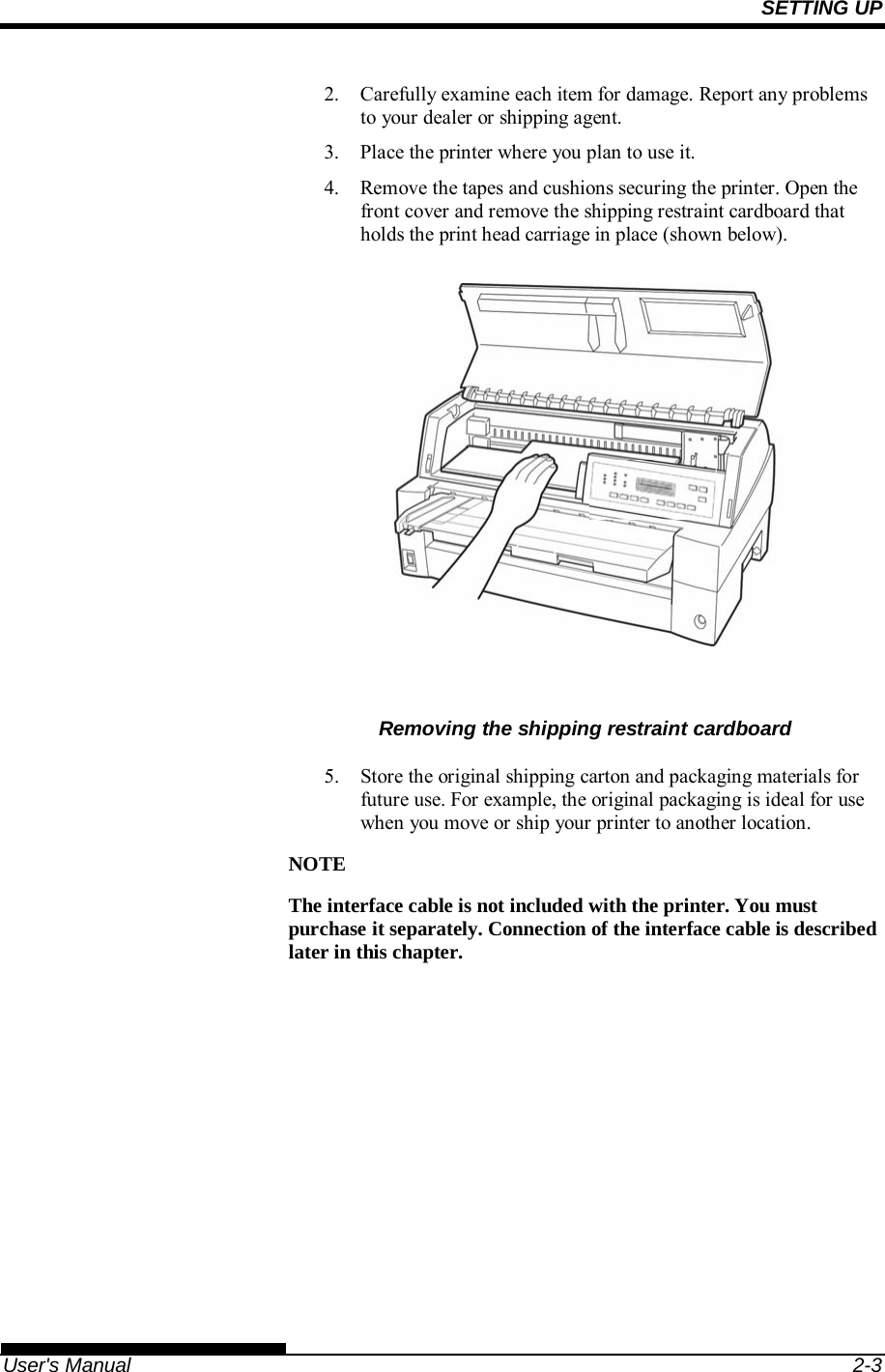 SETTING UP   User&apos;s Manual  2-3 2.  Carefully examine each item for damage. Report any problems to your dealer or shipping agent. 3.  Place the printer where you plan to use it. 4.  Remove the tapes and cushions securing the printer. Open the front cover and remove the shipping restraint cardboard that holds the print head carriage in place (shown below).            Removing the shipping restraint cardboard  5.  Store the original shipping carton and packaging materials for future use. For example, the original packaging is ideal for use when you move or ship your printer to another location. NOTE The interface cable is not included with the printer. You must purchase it separately. Connection of the interface cable is described later in this chapter.  