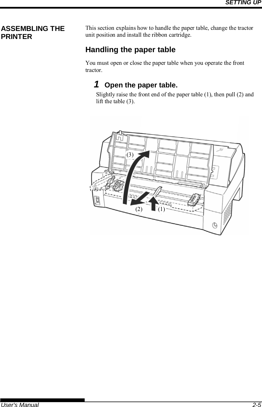 SETTING UP   User&apos;s Manual  2-5 This section explains how to handle the paper table, change the tractor unit position and install the ribbon cartridge. Handling the paper table You must open or close the paper table when you operate the front tractor.  1  Open the paper table. Slightly raise the front end of the paper table (1), then pull (2) and lift the table (3).    ASSEMBLING THE PRINTER (1)(2)(3)