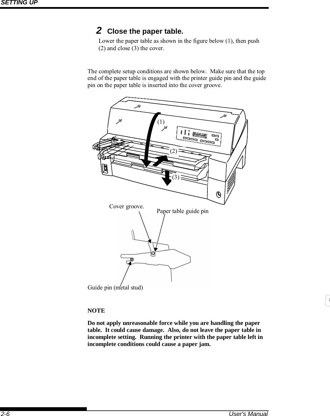 SETTING UP    2-6  User&apos;s Manual 2 Close the paper table. Lower the paper table as shown in the figure below (1), then push (2) and close (3) the cover.  The complete setup conditions are shown below.  Make sure that the top end of the paper table is engaged with the printer guide pin and the guide pin on the paper table is inserted into the cover groove.                  NOTE Do not apply unreasonable force while you are handling the paper table.  It could cause damage.  Also, do not leave the paper table in incomplete setting.  Running the printer with the paper table left in incomplete conditions could cause a paper jam.  Cover groove.  Paper table guide pin Guide pin (metal stud) (3)(2)(1)