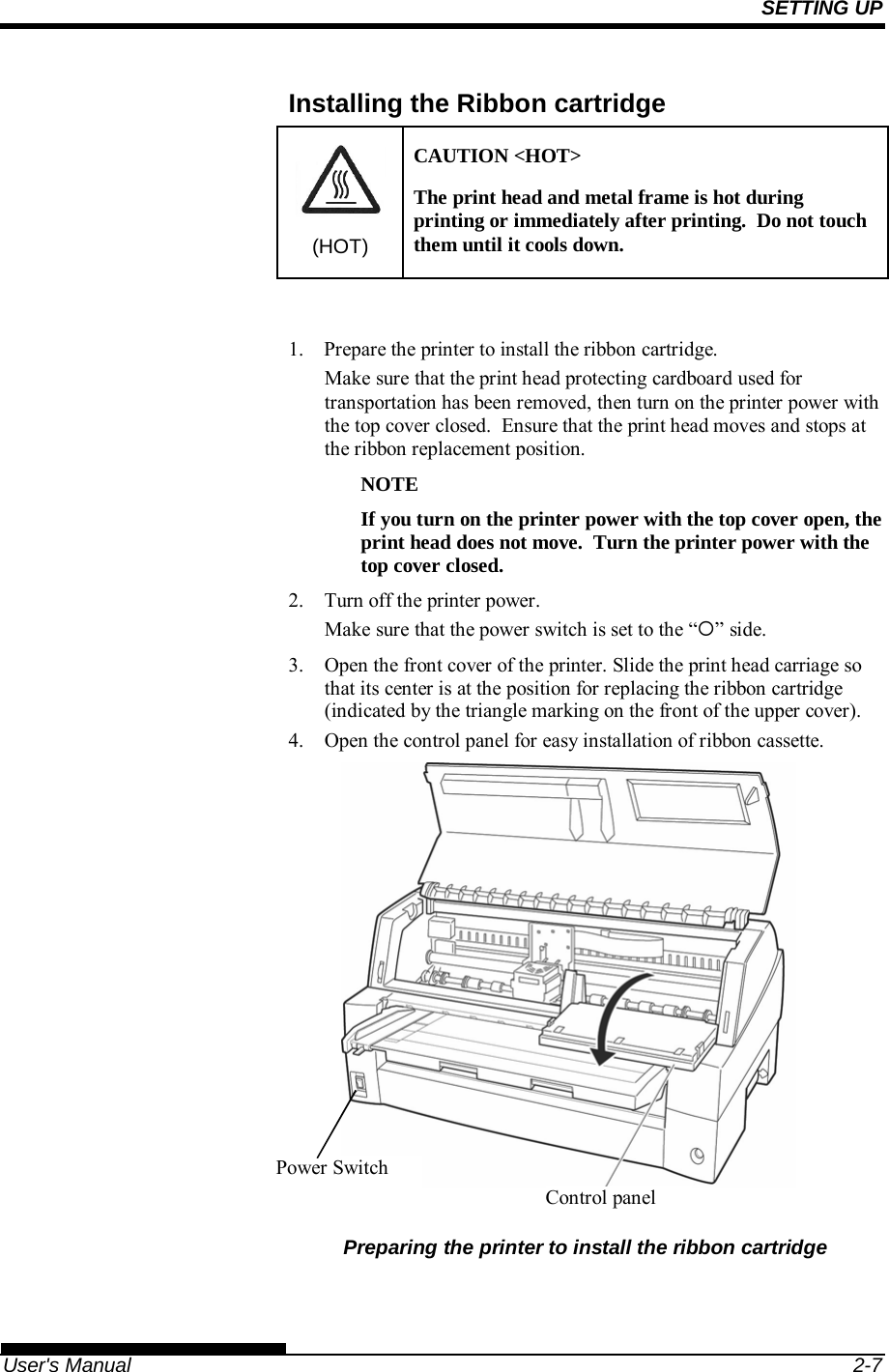 SETTING UP   User&apos;s Manual  2-7 Installing the Ribbon cartridge (HOT) CAUTION &lt;HOT&gt; The print head and metal frame is hot during printing or immediately after printing.  Do not touch them until it cools down.  1.  Prepare the printer to install the ribbon cartridge. Make sure that the print head protecting cardboard used for transportation has been removed, then turn on the printer power with the top cover closed.  Ensure that the print head moves and stops at the ribbon replacement position.  NOTE If you turn on the printer power with the top cover open, the print head does not move.  Turn the printer power with the top cover closed. 2.  Turn off the printer power. Make sure that the power switch is set to the “” side. 3. Open the front cover of the printer. Slide the print head carriage so that its center is at the position for replacing the ribbon cartridge (indicated by the triangle marking on the front of the upper cover). 4. Open the control panel for easy installation of ribbon cassette.           Preparing the printer to install the ribbon cartridge  Power Switch Control panel 