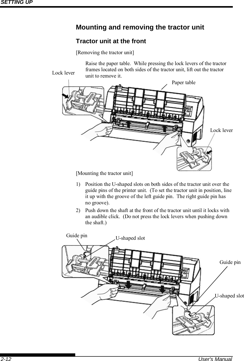SETTING UP    2-12  User&apos;s Manual Mounting and removing the tractor unit Tractor unit at the front [Removing the tractor unit] Raise the paper table.  While pressing the lock levers of the tractor frames located on both sides of the tractor unit, lift out the tractor unit to remove it.         [Mounting the tractor unit] 1)  Position the U-shaped slots on both sides of the tractor unit over the guide pins of the printer unit.  (To set the tractor unit in position, line it up with the groove of the left guide pin.  The right guide pin has no groove). 2)  Push down the shaft at the front of the tractor unit until it locks with an audible click.  (Do not press the lock levers when pushing down the shaft.)    Lock lever Lock lever Paper table Guide pin U-shaped slotU-shaped slotGuide pin 