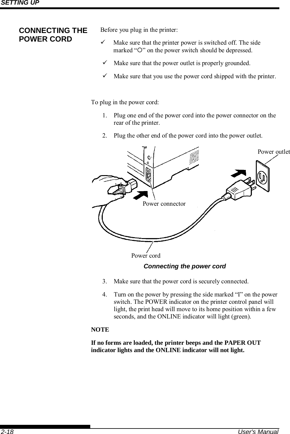 SETTING UP    2-18  User&apos;s Manual Before you plug in the printer:   Make sure that the printer power is switched off. The side marked “” on the power switch should be depressed.   Make sure that the power outlet is properly grounded.   Make sure that you use the power cord shipped with the printer.  To plug in the power cord: 1.  Plug one end of the power cord into the power connector on the rear of the printer. 2.  Plug the other end of the power cord into the power outlet.  Connecting the power cord 3.  Make sure that the power cord is securely connected. 4.  Turn on the power by pressing the side marked “I” on the power switch. The POWER indicator on the printer control panel will light, the print head will move to its home position within a few seconds, and the ONLINE indicator will light (green). NOTE If no forms are loaded, the printer beeps and the PAPER OUT indicator lights and the ONLINE indicator will not light.  CONNECTING THE POWER CORD Power connector Power cord Power outlet 