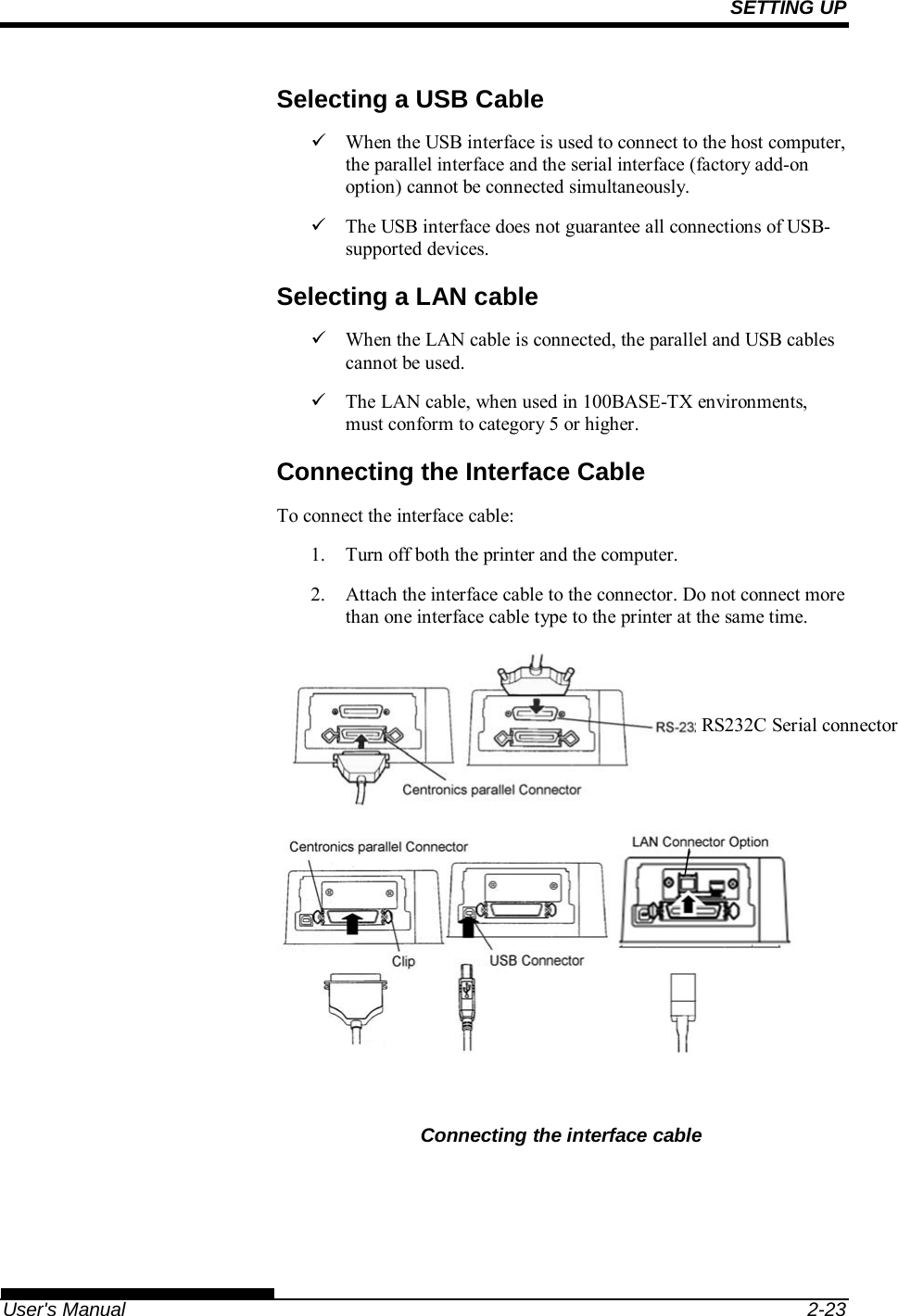 SETTING UP   User&apos;s Manual  2-23 Selecting a USB Cable   When the USB interface is used to connect to the host computer, the parallel interface and the serial interface (factory add-on option) cannot be connected simultaneously.   The USB interface does not guarantee all connections of USB-supported devices. Selecting a LAN cable   When the LAN cable is connected, the parallel and USB cables cannot be used.   The LAN cable, when used in 100BASE-TX environments, must conform to category 5 or higher. Connecting the Interface Cable To connect the interface cable: 1.  Turn off both the printer and the computer. 2.  Attach the interface cable to the connector. Do not connect more than one interface cable type to the printer at the same time.    Connecting the interface cable RS232C Serial connector 