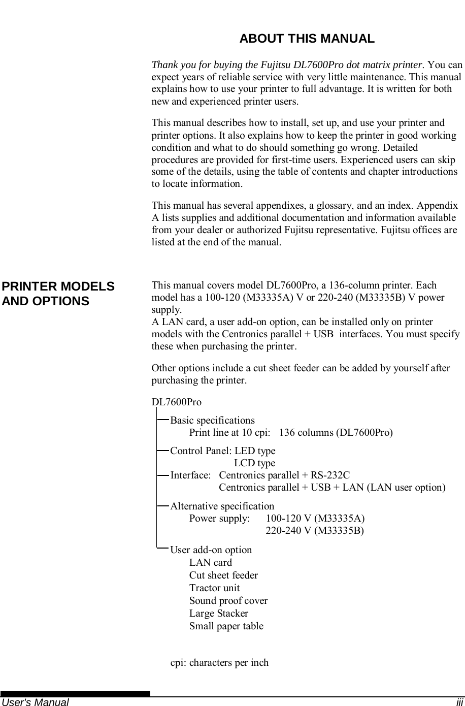    User&apos;s Manual  iii ABOUT THIS MANUAL Thank you for buying the Fujitsu DL7600Pro dot matrix printer. You can expect years of reliable service with very little maintenance. This manual explains how to use your printer to full advantage. It is written for both new and experienced printer users. This manual describes how to install, set up, and use your printer and printer options. It also explains how to keep the printer in good working condition and what to do should something go wrong. Detailed procedures are provided for first-time users. Experienced users can skip some of the details, using the table of contents and chapter introductions to locate information. This manual has several appendixes, a glossary, and an index. Appendix A lists supplies and additional documentation and information available from your dealer or authorized Fujitsu representative. Fujitsu offices are listed at the end of the manual.  This manual covers model DL7600Pro, a 136-column printer. Each model has a 100-120 (M33335A) V or 220-240 (M33335B) V power supply. A LAN card, a user add-on option, can be installed only on printer models with the Centronics parallel + USB  interfaces. You must specify these when purchasing the printer. Other options include a cut sheet feeder can be added by yourself after purchasing the printer. DL7600Pro Basic specifications Print line at 10 cpi:  136 columns (DL7600Pro) Control Panel: LED type                         LCD type Interface:  Centronics parallel + RS-232C   Centronics parallel + USB + LAN (LAN user option) Alternative specification Power supply:   100-120 V (M33335A)   220-240 V (M33335B) User add-on option LAN card Cut sheet feeder Tractor unit Sound proof cover  Large Stacker  Small paper table  cpi: characters per inch PRINTER MODELS AND OPTIONS 