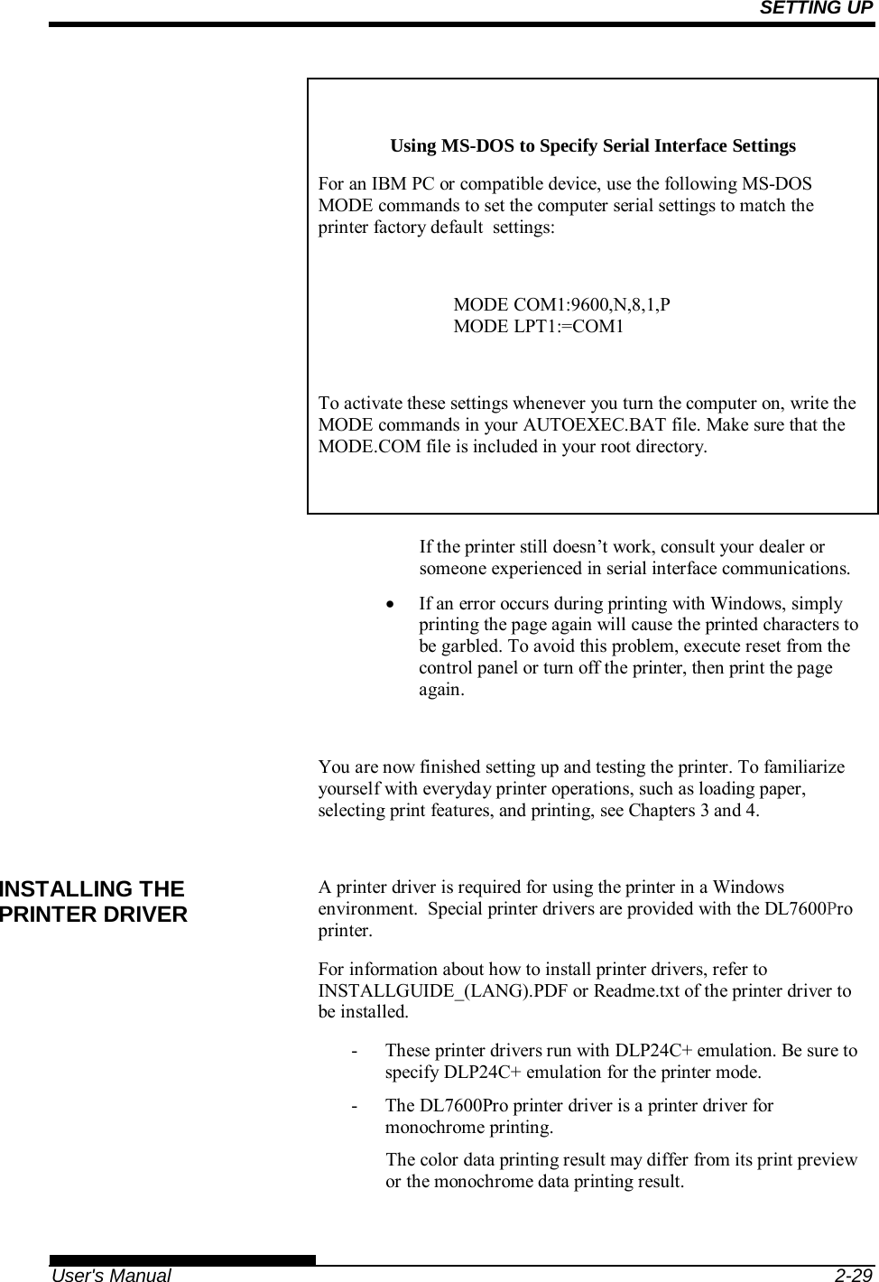 SETTING UP   User&apos;s Manual  2-29  Using MS-DOS to Specify Serial Interface Settings For an IBM PC or compatible device, use the following MS-DOS MODE commands to set the computer serial settings to match the printer factory default  settings:  MODE COM1:9600,N,8,1,P MODE LPT1:=COM1  To activate these settings whenever you turn the computer on, write the MODE commands in your AUTOEXEC.BAT file. Make sure that the MODE.COM file is included in your root directory.   If the printer still doesn’t work, consult your dealer or someone experienced in serial interface communications.   If an error occurs during printing with Windows, simply printing the page again will cause the printed characters to be garbled. To avoid this problem, execute reset from the control panel or turn off the printer, then print the page again.  You are now finished setting up and testing the printer. To familiarize yourself with everyday printer operations, such as loading paper, selecting print features, and printing, see Chapters 3 and 4.  A printer driver is required for using the printer in a Windows environment.  Special printer drivers are provided with the DL7600Pro printer. For information about how to install printer drivers, refer to INSTALLGUIDE_(LANG).PDF or Readme.txt of the printer driver to be installed. -  These printer drivers run with DLP24C+ emulation. Be sure to specify DLP24C+ emulation for the printer mode. -  The DL7600Pro printer driver is a printer driver for monochrome printing. The color data printing result may differ from its print preview or the monochrome data printing result.  INSTALLING THE PRINTER DRIVER 
