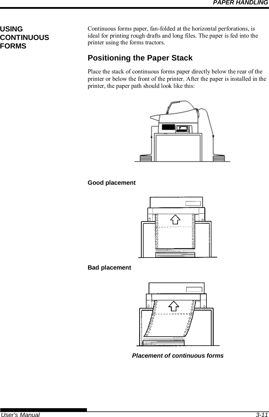 PAPER HANDLING   User&apos;s Manual  3-11 Continuous forms paper, fan-folded at the horizontal perforations, is ideal for printing rough drafts and long files. The paper is fed into the printer using the forms tractors. Positioning the Paper Stack Place the stack of continuous forms paper directly below the rear of the printer or below the front of the printer. After the paper is installed in the printer, the paper path should look like this:  Good placement  Bad placement  Placement of continuous forms USING CONTINUOUS FORMS 