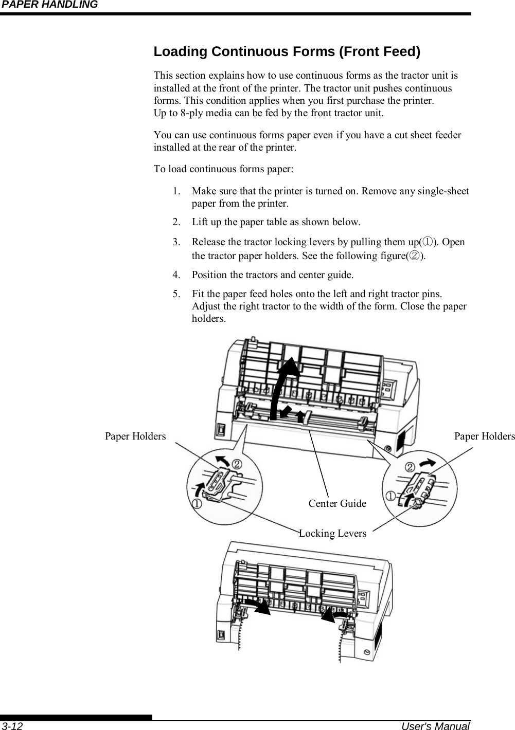 PAPER HANDLING    3-12  User&apos;s Manual Loading Continuous Forms (Front Feed) This section explains how to use continuous forms as the tractor unit is installed at the front of the printer. The tractor unit pushes continuous forms. This condition applies when you first purchase the printer. Up to 8-ply media can be fed by the front tractor unit. You can use continuous forms paper even if you have a cut sheet feeder installed at the rear of the printer. To load continuous forms paper: 1.  Make sure that the printer is turned on. Remove any single-sheet paper from the printer. 2.  Lift up the paper table as shown below. 3.  Release the tractor locking levers by pulling them up(①). Open the tractor paper holders. See the following figure(②). 4.  Position the tractors and center guide. 5.    Fit the paper feed holes onto the left and right tractor pins.  Adjust the right tractor to the width of the form. Close the paper holders.                       Paper Holders  Paper Holders Locking Levers Center Guide 