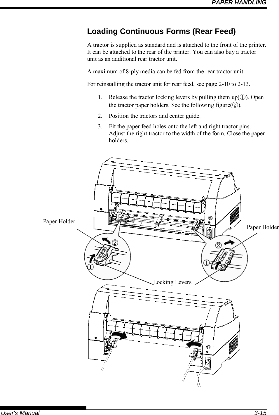 PAPER HANDLING   User&apos;s Manual  3-15 Loading Continuous Forms (Rear Feed) A tractor is supplied as standard and is attached to the front of the printer. It can be attached to the rear of the printer. You can also buy a tractor unit as an additional rear tractor unit. A maximum of 8-ply media can be fed from the rear tractor unit. For reinstalling the tractor unit for rear feed, see page 2-10 to 2-13. 1.  Release the tractor locking levers by pulling them up(①). Open the tractor paper holders. See the following figure(②). 2.  Position the tractors and center guide. 3.    Fit the paper feed holes onto the left and right tractor pins.  Adjust the right tractor to the width of the form. Close the paper holders.                            Locking Levers Paper Holder  Paper Holder 