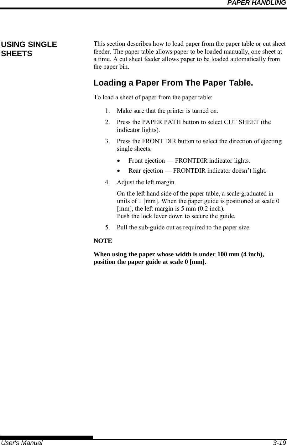 PAPER HANDLING   User&apos;s Manual  3-19  This section describes how to load paper from the paper table or cut sheet feeder. The paper table allows paper to be loaded manually, one sheet at a time. A cut sheet feeder allows paper to be loaded automatically from the paper bin. Loading a Paper From The Paper Table. To load a sheet of paper from the paper table: 1.  Make sure that the printer is turned on. 2.  Press the PAPER PATH button to select CUT SHEET (the indicator lights). 3.  Press the FRONT DIR button to select the direction of ejecting single sheets.   Front ejection — FRONTDIR indicator lights.   Rear ejection — FRONTDIR indicator doesn’t light. 4.  Adjust the left margin. On the left hand side of the paper table, a scale graduated in units of 1 [mm]. When the paper guide is positioned at scale 0 [mm], the left margin is 5 mm (0.2 inch).  Push the lock lever down to secure the guide. 5.  Pull the sub-guide out as required to the paper size.  NOTE When using the paper whose width is under 100 mm (4 inch), position the paper guide at scale 0 [mm].         USING SINGLE SHEETS 