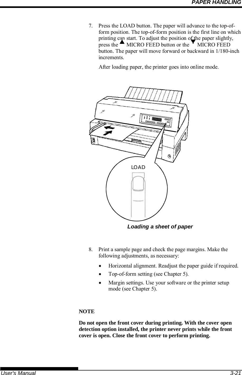 PAPER HANDLING   User&apos;s Manual  3-21 7.  Press the LOAD button. The paper will advance to the top-of-form position. The top-of-form position is the first line on which printing can start. To adjust the position of the paper slightly, press the   MICRO FEED button or the   MICRO FEED button. The paper will move forward or backward in 1/180-inch increments. After loading paper, the printer goes into online mode.         Loading a sheet of paper  8.  Print a sample page and check the page margins. Make the following adjustments, as necessary:   Horizontal alignment. Readjust the paper guide if required.   Top-of-form setting (see Chapter 5).   Margin settings. Use your software or the printer setup mode (see Chapter 5).  NOTE Do not open the front cover during printing. With the cover open detection option installed, the printer never prints while the front cover is open. Close the front cover to perform printing.  LOAD 
