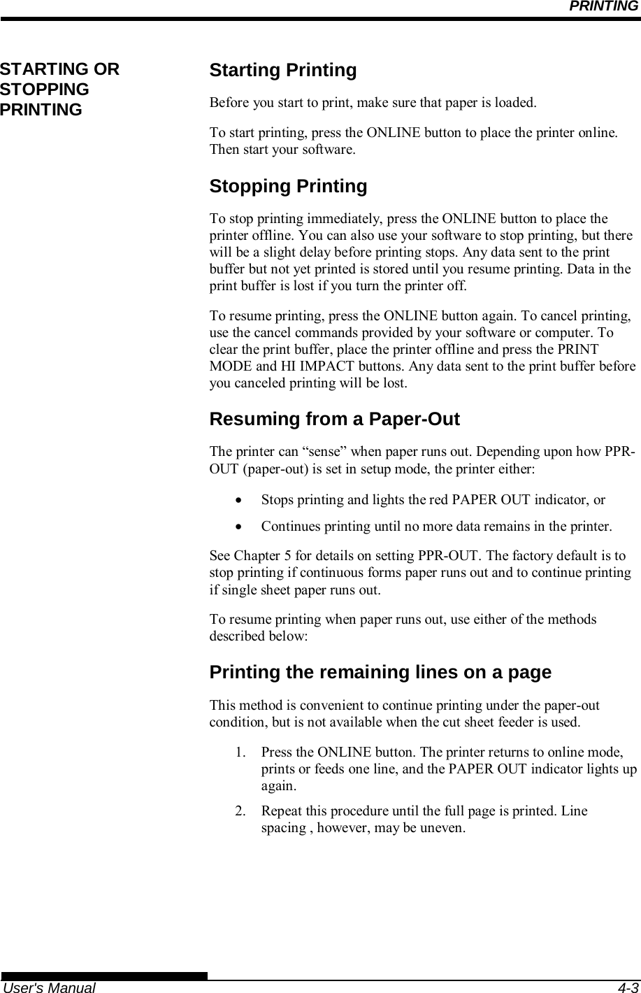 PRINTING   User&apos;s Manual  4-3 Starting Printing Before you start to print, make sure that paper is loaded. To start printing, press the ONLINE button to place the printer online. Then start your software. Stopping Printing To stop printing immediately, press the ONLINE button to place the printer offline. You can also use your software to stop printing, but there will be a slight delay before printing stops. Any data sent to the print buffer but not yet printed is stored until you resume printing. Data in the print buffer is lost if you turn the printer off. To resume printing, press the ONLINE button again. To cancel printing, use the cancel commands provided by your software or computer. To clear the print buffer, place the printer offline and press the PRINT MODE and HI IMPACT buttons. Any data sent to the print buffer before you canceled printing will be lost. Resuming from a Paper-Out The printer can “sense” when paper runs out. Depending upon how PPR-OUT (paper-out) is set in setup mode, the printer either:   Stops printing and lights the red PAPER OUT indicator, or   Continues printing until no more data remains in the printer. See Chapter 5 for details on setting PPR-OUT. The factory default is to stop printing if continuous forms paper runs out and to continue printing if single sheet paper runs out. To resume printing when paper runs out, use either of the methods described below: Printing the remaining lines on a page This method is convenient to continue printing under the paper-out condition, but is not available when the cut sheet feeder is used. 1.  Press the ONLINE button. The printer returns to online mode, prints or feeds one line, and the PAPER OUT indicator lights up again. 2.  Repeat this procedure until the full page is printed. Line spacing , however, may be uneven. STARTING OR STOPPING PRINTING 