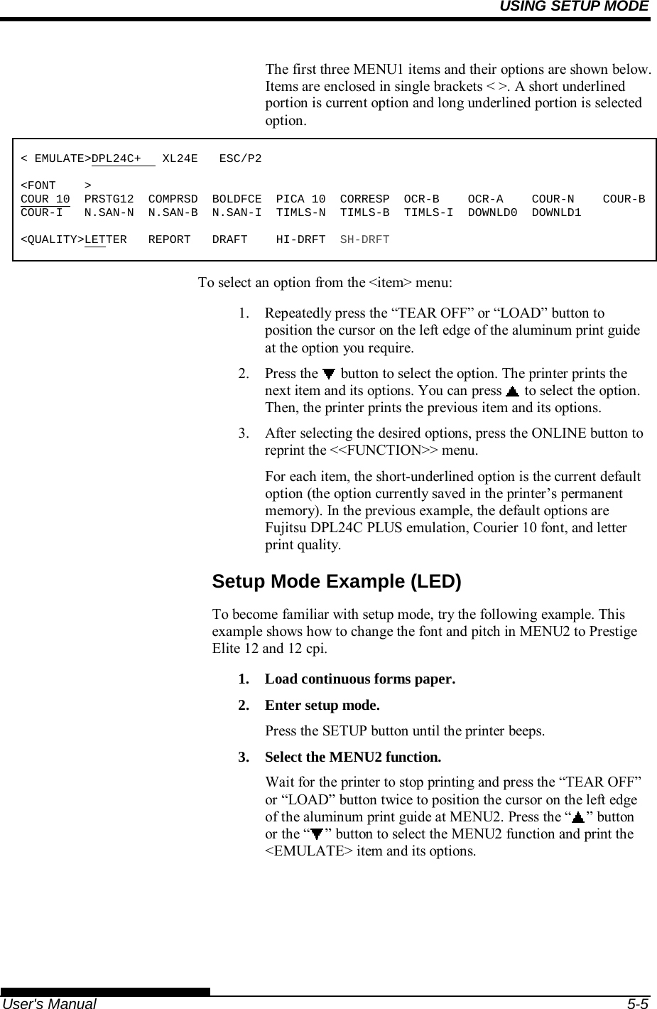USING SETUP MODE   User&apos;s Manual  5-5 The first three MENU1 items and their options are shown below. Items are enclosed in single brackets &lt; &gt;. A short underlined portion is current option and long underlined portion is selected option.  &lt; EMULATE&gt;DPL24C+   XL24E   ESC/P2  &lt;FONT    &gt; COUR 10  PRSTG12  COMPRSD  BOLDFCE  PICA 10  CORRESP  OCR-B    OCR-A    COUR-N    COUR-BCOUR-I   N.SAN-N  N.SAN-B  N.SAN-I  TIMLS-N  TIMLS-B  TIMLS-I  DOWNLD0  DOWNLD1  &lt;QUALITY&gt;LETTER   REPORT   DRAFT    HI-DRFT  SH-DRFT To select an option from the &lt;item&gt; menu: 1.  Repeatedly press the “TEAR OFF” or “LOAD” button to position the cursor on the left edge of the aluminum print guide at the option you require. 2.  Press the   button to select the option. The printer prints the next item and its options. You can press   to select the option.  Then, the printer prints the previous item and its options. 3.  After selecting the desired options, press the ONLINE button to reprint the &lt;&lt;FUNCTION&gt;&gt; menu. For each item, the short-underlined option is the current default option (the option currently saved in the printer’s permanent memory). In the previous example, the default options are Fujitsu DPL24C PLUS emulation, Courier 10 font, and letter print quality. Setup Mode Example (LED) To become familiar with setup mode, try the following example. This example shows how to change the font and pitch in MENU2 to Prestige Elite 12 and 12 cpi. 1.  Load continuous forms paper. 2.  Enter setup mode. Press the SETUP button until the printer beeps. 3.  Select the MENU2 function. Wait for the printer to stop printing and press the “TEAR OFF” or “LOAD” button twice to position the cursor on the left edge of the aluminum print guide at MENU2. Press the “ ” button or the “ ” button to select the MENU2 function and print the &lt;EMULATE&gt; item and its options.  