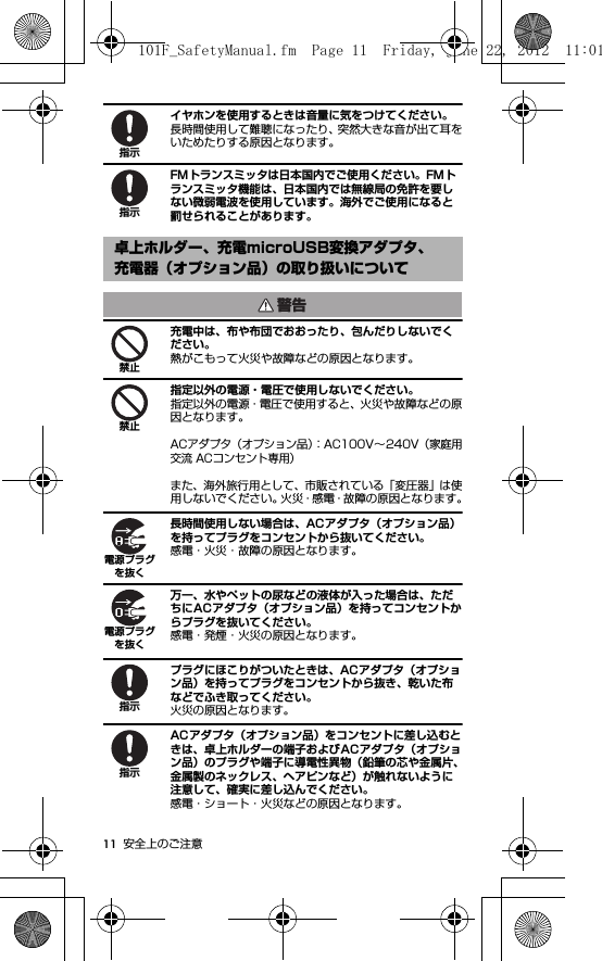 11 安全上のご注意イヤホンを使用するときは音量に気をつけてください。長時間使用して難聴になったり、突然大きな音が出て耳をいためたりする原因となります。FMトランスミッタは日本国内でご使用ください。FMトランスミッタ機能は、日本国内では無線局の免許を要しない微弱電波を使用しています。海外でご使用になると罰せられることがあります。充電中は、布や布団でおおったり、包んだりしないでください。熱がこもって火災や故障などの原因となります。指定以外の電源・電圧で使用しないでください。指定以外の電源・電圧で使用すると、火災や故障などの原因となります。ACアダプタ（オプション品）：AC100V∼240V（家庭用交流 ACコンセント専用）また、海外旅行用として、市販されている「変圧器」は使用しないでください。火災・感電・故障の原因となります。長時間使用しない場合は、ACアダプタ（オプション品）を持ってプラグをコンセントから抜いてください。感電・火災・故障の原因となります。万一、水やペットの尿などの液体が入った場合は、ただちにACアダプタ（オプション品）を持ってコンセントからプラグを抜いてください。感電・発煙・火災の原因となります。プラグにほこりがついたときは、ACアダプタ（オプション品）を持ってプラグをコンセントから抜き、乾いた布などでふき取ってください。火災の原因となります。ACアダプタ（オプション品）をコンセントに差し込むときは、卓上ホルダーの端子およびACアダプタ（オプション品）のプラグや端子に導電性異物（鉛筆の芯や金属片、金属製のネックレス、ヘアピンなど）が触れないように注意して、確実に差し込んでください。感電・ショート・火災などの原因となります。卓上ホルダー、充電microUSB変換アダプタ、充電器（オプション品）の取り扱いについて指示指示警告禁止禁止電源プラグを抜く電源プラグを抜く指示指示101F_SafetyManual.fm  Page 11  Friday, June 22, 2012  11:01 