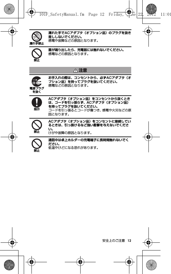 12安全上のご注意濡れた手でACアダプタ（オプション品）のプラグを抜き差ししないでください。感電や故障などの原因となります。雷が鳴り出したら、充電器には触れないでください。感電などの原因となります。お手入れの際は、コンセントから、必ずACアダプタ（オプション品）を持ってプラグを抜いてください。感電などの原因となります。ACアダプタ（オプション品）をコンセントから抜くときは、コードを引っ張らず、ACアダプタ（オプション品）を持ってプラグを抜いてください。コードを引っ張るとコードが傷つき、感電や火災などの原因となります。ACアダプタ（オプション品）をコンセントに接続しているときは、引っ掛けるなど強い衝撃を与えないでください。けがや故障の原因となります。通話中は卓上ホルダーの充電端子に長時間触れないでください。低温やけどになる恐れがあります。濡れ手禁止禁止注意電源プラグを抜く指示禁止禁止101F_SafetyManual.fm  Page 12  Friday, June 22, 2012  11:01 