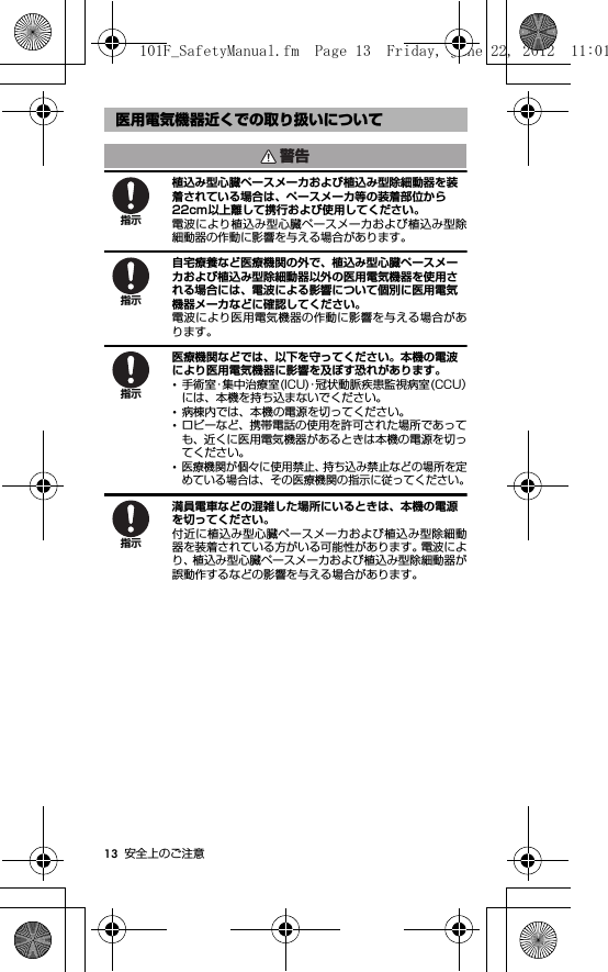 13 安全上のご注意植込み型心臓ペースメーカおよび植込み型除細動器を装着されている場合は、ペースメーカ等の装着部位から22cm以上離して携行および使用してください。電波により植込み型心臓ペースメーカおよび植込み型除細動器の作動に影響を与える場合があります。自宅療養など医療機関の外で、植込み型心臓ペースメーカおよび植込み型除細動器以外の医用電気機器を使用される場合には、電波による影響について個別に医用電気機器メーカなどに確認してください。電波により医用電気機器の作動に影響を与える場合があります。医療機関などでは、以下を守ってください。本機の電波により医用電気機器に影響を及ぼす恐れがあります。･手術室・集中治療室(ICU)・冠状動脈疾患監視病室(CCU）には、本機を持ち込まないでください。･病棟内では、本機の電源を切ってください。･ロビーなど、携帯電話の使用を許可された場所であっても、近くに医用電気機器があるときは本機の電源を切ってください。･医療機関が個々に使用禁止、持ち込み禁止などの場所を定めている場合は、その医療機関の指示に従ってください。満員電車などの混雑した場所にいるときは、本機の電源を切ってください。付近に植込み型心臓ペースメーカおよび植込み型除細動器を装着されている方がいる可能性があります。電波により、植込み型心臓ペースメーカおよび植込み型除細動器が誤動作するなどの影響を与える場合があります。医用電気機器近くでの取り扱いについて警告指示指示指示指示101F_SafetyManual.fm  Page 13  Friday, June 22, 2012  11:01 