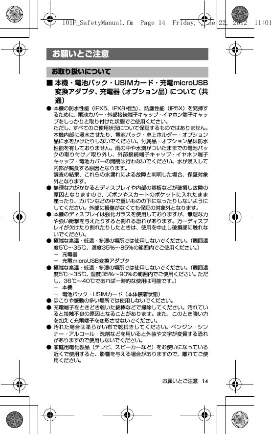 14お願いとご注意お願いとご注意■ 本機・電池パック・USIMカード・充電microUSB変換アダプタ、充電器（オプション品）について（共通）● 本機の防水性能（IPX5、IPX8 相当）、防塵性能（IP5X）を発揮するために、電池カバー・外部接続端子キャップ・イヤホン端子キャップをしっかりと取り付けた状態でご使用ください。ただし、すべてのご使用状況について保証するものではありません。本機内部に浸水させたり、電池パック・卓上ホルダー・オプション品に水をかけたりしないでください。付属品・オプション品は防水性能を有しておりません。雨の中や水滴がついたままでの電池パックの取り付け／取り外し、外部接続端子キャップ・イヤホン端子キャップ・電池カバーの開閉は行わないでください。水が浸入して内部が腐食する原因となります。調査の結果、これらの水濡れによる故障と判明した場合、保証対象外となります。● 無理な力がかかるとディスプレイや内部の基板などが破損し故障の原因となりますので、ズボンやスカートのポケットに入れたまま座ったり、カバンなどの中で重いものの下になったりしないようにしてください。外部に損傷がなくても保証の対象外となります。● 本機のディスプレイは強化ガラスを使用しておりますが、無理な力や強い衝撃を与えたりすると割れる恐れがあります。万一ディスプレイが欠けたり割れたりしたときは、使用を中止し破損部に触れないでください。● 極端な高温・低温・多湿の場所では使用しないでください。（周囲温度5℃∼35℃、湿度35%∼85%の範囲内でご使用ください。）−充電器− 充電microUSB変換アダプタ● 極端な高温・低温・多湿の場所では使用しないでください。（周囲温度5℃∼35℃、湿度35%∼90%の範囲内でご使用ください。ただし、36℃∼40℃であれば一時的な使用は可能です。）−本機− 電池パック・USIMカード（本体装着状態）● ほこりや振動の多い場所では使用しないでください。● 充電端子をときどき乾いた綿棒などで掃除してください。汚れていると接触不良の原因となることがあります。また、このとき強い力を加えて充電端子を変形させないでください。● 汚れた場合は柔らかい布で乾拭きしてください。ベンジン・シンナー・アルコール・洗剤などを用いると外装や文字が変質する恐れがありますので使用しないでください。● 家庭用電化製品（テレビ、スピーカーなど）をお使いになっている近くで使用すると、影響を与える場合がありますので、離れてご使用ください。お願いとご注意お取り扱いについて101F_SafetyManual.fm  Page 14  Friday, June 22, 2012  11:01 