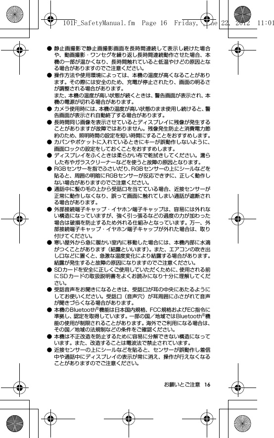 16お願いとご注意● 静止画撮影で静止画撮影画面を長時間連続して表示し続けた場合や、動画撮影・ワンセグを繰り返し長時間連続動作させた場合、本機の一部が温かくなり、長時間触れていると低温やけどの原因となる場合がありますのでご注意ください。● 操作方法や使用環境によっては、本機の温度が高くなることがあります。その際には安全のため、充電が停止されたり、画面の明るさが調整される場合があります。また、本機の温度が高い状態が続くときは、警告画面が表示され、本機の電源が切れる場合があります。● カメラ使用時には、本機の温度が高い状態のまま使用し続けると、警告画面が表示され自動終了する場合があります。● 長時間同じ画像を表示させているとディスプレイに残像が発生することがありますが故障ではありません。残像発生防止と消費電力節約のため、照明時間の設定を短い時間にすることをおすすめします。● カバンやポケットに入れているときにキーが誤動作しないように、画面ロックの設定をしておくことをおすすめします。● ディスプレイをふくときは柔らかい布で乾拭きしてください。濡らした布やガラスクリーナーなどを使うと故障の原因となります。● RGBセンサーを指でふさいだり、RGBセンサーの上にシールなどを貼ると、周囲の明暗にRGBセンサーが反応できずに、正しく動作しない場合がありますのでご注意ください。● 通話中に髪の毛の上から受話口を当てている場合、近接センサーが正常に動作しなくなり、誤って画面に触れてしまい通話が遮断される場合があります。● 外部接続端子キャップ・イヤホン端子キャップは、容易には外れない構造になっていますが、強く引っ張るなどの過度の力が加わった場合は破損を防止するため外れる仕組みとなっています。  万一、外部接続端子キャップ・イヤホン端子キャップが外れた場合は、取り付けてください。● 寒い屋外から急に暖かい室内に移動した場合には、本機内部に水滴がつくことがあります（結露といいます）。また、エアコンの吹き出し口などに置くと、急激な温度変化により結露する場合があります。結露が発生すると故障の原因になりますのでご注意ください。● SDカードを安全に正しくご使用していただくために、使用される前にSDカードの取扱説明書をよくお読みになり十分に理解してください。● 受話音声をお聞きになるときは、受話口が耳の中央にあたるようにしてお使いください。受話口（音声穴）が耳周囲にふさがれて音声が聞きづらくなる場合があります。● 本機のBluetooth®機能は日本国内規格、FCC規格およびEC指令に準拠し、認定を取得しています。一部の国／地域ではBluetooth®機能の使用が制限されることがあります。海外でご利用になる場合は、その国／地域の法規制などの条件をご確認ください。● 本機は不正改造を防止するために容易に分解できない構造になっています。また、改造することは電波法で禁止されています。● 近接センサーの上にシールなどを貼ると、センサーが誤動作し着信中や通話中にディスプレイの表示が常に消え、操作が行えなくなることがありますのでご注意ください。101F_SafetyManual.fm  Page 16  Friday, June 22, 2012  11:01 