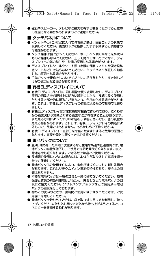 17 お願いとご注意● 磁石やスピーカー、テレビなど磁力を有する機器に近づけると故障の原因となる場合がありますのでご注意ください。■ タッチパネルについて● ポケットやカバンなどに入れて持ち運ぶ際は、画面ロックの状態で収納してください。画面ロックを解除したまま収納すると誤動作の可能性があります。● タッチ操作は指で行ってください。ボールペンや鉛筆など先が鋭いもので操作しないでください。正しく動作しないだけでなく、ディスプレイへの傷の発生や、破損の原因になる場合があります。● ディスプレイにシールやシート類（市販の保護フィルムや覗き見防止シートなど）を貼らないでください。タッチパネルが正しく動作しない原因となる場合があります。● 爪先でタッチ操作をしないでください。爪が割れたり、突き指などけがの原因となる場合があります。■ 有機ELディスプレイについて● 有機ELディスプレイは、同じ画像を長く表示したり、ディスプレイ照明の明るさを必要以上に明るい設定にしたり、極端に長く使用したりすると部分的に明るさが落ちたり、色が変化する場合があります。これは、有機ELディスプレイの特性によるもので故障ではありません。● 有機ELディスプレイは非常に高度な技術で作られており、ごくわずかの画素欠けや常時点灯する画素などが存在することがあります。また見る方向によってすじ状の色むらや明るさのむら、色の変化が見える場合があります。これらは、有機ELディスプレイの構造によるもので、故障ではありません。あらかじめご了承ください。● 有機ELディスプレイに直射日光を当てたままにすると故障の原因となります。窓際や屋外に置くときはご注意ください。■ 電池パックについて● 夏期、閉めきった車内に放置するなど極端な高温や低温環境では、電池パックの容量が低下し、ご使用できる時間が短くなります。また、電池寿命も短くなります。できるだけ常温でご使用ください。● 長期間ご使用にならない場合には、本体から取り外して高温多湿を避けて保管してください。● 電池パックはご使用条件により、寿命が近づくにつれて膨れる場合があります。これはリチウムイオン電池の特性であり、安全上の問題はありません。● 不要な電池パックは一般のゴミと一緒に捨てないでください。環境保護と資源の有効利用をはかるため、寿命となった電池パックの回収にご協力ください。ソフトバンクショップなどで使用済み電池パックの回収を行っております。● 初めてお使いのときや、長時間ご使用にならなかったときは、ご使用前に充電してください。● 電池パックを取り外すときは、必ず取り外し用ツメを利用して持ち上げてください。取り外し用ツメ以外から持ち上げようとすると、コネクターを破損する恐れがあります。101F_SafetyManual.fm  Page 17  Friday, June 22, 2012  11:01 