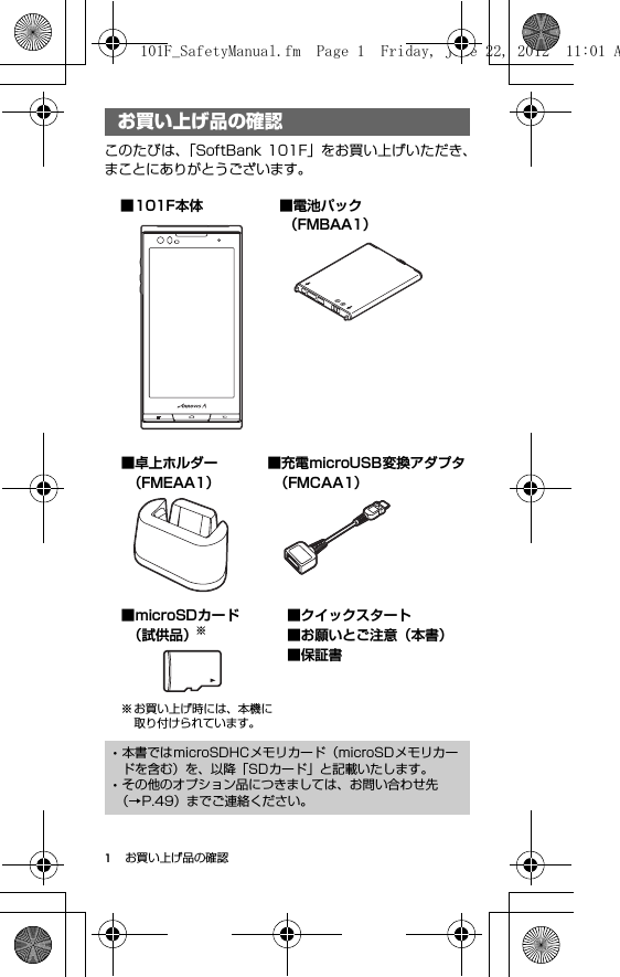 1お買い上げ品の確認お買い上げ品の確認このたびは、「SoftBank 101F」をお買い上げいただき、まことにありがとうございます。お買い上げ品の確認･本書ではmicroSDHCメモリカード（microSDメモリカードを含む）を、以降「SDカード」と記載いたします。･その他のオプション品につきましては、お問い合わせ先（→P.49）までご連絡ください。■microSDカード （試供品）※※ お買い上げ時には、本機に取り付けられています。■101F本体 ■電池パック （FMBAA1）■充電microUSB変換アダプタ （FMCAA1）■卓上ホルダー （FMEAA1）■クイックスタート■お願いとご注意（本書）■保証書101F_SafetyManual.fm  Page 1  Friday, June 22, 2012  11:01 A