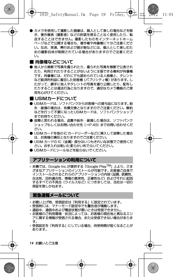 19 お願いとご注意● カメラを使用して撮影した画像は、個人として楽しむ場合などを除き、著作権者（撮影者）などの許諾を得ることなく使用したり、転送することはできません。撮影したものをインターネットホームページなどで公開する場合も、著作権や肖像権に十分ご注意ください。なお、実演、興行および展示物などには、個人として楽しむための撮影自体が制限されている場合がありますのでご注意ください。■ 肖像権などについて● 他人から無断で写真を撮られたり、撮られた写真を無断で公表されたり、利用されたりすることがないように主張できる権利が肖像権です。肖像権には、だれにでも認められている人格権と、タレントなど経済的利益に着目した財産権（パブリシティ権）があります。したがって、勝手に他人やタレントの写真を撮り公開したり、配布したりすることは違法行為となりますので、適切なカメラ機能のご使用を心がけてください。■ USIMカードについて● USIMカードは、ソフトバンクからお客様への貸与品になります。紛失・破損の場合は、有償交換となりますのでご注意ください。解約などを行って不要になったUSIMカードは、ソフトバンクショップまでお持ちください。● 故障と思われる場合、盗難や紛失・破損した場合は、ソフトバンクショップもしくはお問い合わせ先（→P.49）までお問い合わせください。● USIM カードを他の IC カードリーダーなどに挿入して故障した場合は、お客様の責任となりますのでご注意ください。● USIM カードの IC（金属）部分はいつもきれいな状態でご使用ください。お手入れは乾いた柔らかい布でふいてください。● USIMカードにシールなどを貼らないでください。･本機では、Google Inc.が提供する「Google PlayTM」上より、さまざまなアプリケーションのインストールが可能です。お客様ご自身でインストールされるこれらのアプリケーションの内容（品質、信頼性、合法性、目的適合性、情報の真実性、正確性など）およびそれに起因するすべての不具合（ウイルスなど）につきましては、当社は一切の保証を致しかねます。･お買い上げ時、受信設定は「利用する」に設定されています。･受信時には、マナーモード設定中でも警告音が鳴動します。･通話中、通信中および電波状態が悪いときは受信できません。･お客様のご利用環境・状況によっては、お客様の現在地と異なるエリアに関する情報が受信される場合、または受信できない場合があります。･受信設定を「利用する」にしている場合、待受時間が短くなることがあります。アプリケーションの利用について緊急速報メールについて101F_SafetyManual.fm  Page 19  Friday, June 22, 2012  11:01 