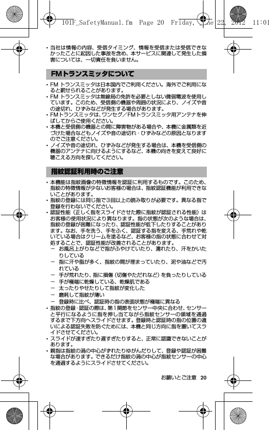 20お願いとご注意･当社は情報の内容、受信タイミング、情報を受信または受信できなかったことに起因した事故を含め、本サービスに関連して発生した損害については、一切責任を負いません。･FM トランスミッタは日本国内でご利用ください。海外でご利用になると罰せられることがあります。･FM トランスミッタは無線局の免許を必要としない微弱電波を使用しています。このため、受信側の機器や周囲の状況により、ノイズや音の途切れ、ひずみなどが発生する場合があります。･FMトランスミッタは、ワンセグ／FMトランスミッタ用アンテナを伸ばしてからご使用ください。･本機と受信側の機器との間に障害物がある場合や、本機に金属類を近づけた場合などもノイズや音の途切れ・ひずみなどの原因となりますのでご注意ください。･ノイズや音の途切れ、ひずみなどが発生する場合は、本機を受信側の機器のアンテナに向けるようにするなど、本機の向きを変えて良好に聴こえる方向を探してください。･本機能は指紋画像の特徴情報を認証に利用するものです。このため、指紋の特徴情報が少ないお客様の場合は、指紋認証機能が利用できないことがあります。･指紋の登録には同じ指で3回以上の読み取りが必要です。異なる指で登録を行わないでください。･認証性能（正しく指をスライドさせた際に指紋が認証される性能）はお客様の使用状況により異なります。指の状態が次のような場合は、指紋の登録が困難になったり、認証性能が低下したりすることがあります。なお、手を洗う、手をふく、認証する指を変える、手荒れや乾いている場合はクリームを塗るなど、お客様の指の状態に合わせて対処することで、認証性能が改善されることがあります。− お風呂上がりなどで指がふやけていたり、濡れたり、汗をかいたりしている− 指に汗や脂が多く、指紋の間が埋まっていたり、泥や油などで汚れている− 手が荒れたり、指に損傷（切傷やただれなど）を負ったりしている− 手が極端に乾燥している、乾燥肌である− 太ったりやせたりして指紋が変化した− 磨耗して指紋が薄い− 登録時に比べ、認証時の指の表面状態が極端に異なる･指紋の登録・認証の際は、第1関節をセンサー中央に合わせ、センサーと平行になるように指を押し当てながら指紋センサーの領域を通過するまで下方向へスライドさせます。登録時と認証時の指の位置の違いによる認証失敗を防ぐためには、本機と同じ方向に指を置いてスライドさせてください。･スライドが速すぎたり遅すぎたりすると、正常に認識できないことがあります。･親指は指紋の渦の中心がずれたりゆがんだりして、登録や認証が困難な場合があります。できるだけ指紋の渦の中心が指紋センサーの中心を通過するようにスライドさせてください。FMトランスミッタについて指紋認証利用時のご注意101F_SafetyManual.fm  Page 20  Friday, June 22, 2012  11:01 