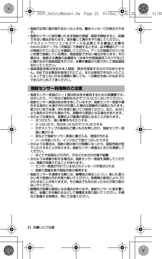 21 お願いとご注意･指紋が正常に読み取れなかったときは、警告メッセージが表示されます。･指紋センサーに指を置いたまま指紋の登録・認証を開始すると、起動できない場合があります。指を離して操作をやり直してください。･デスクトップパソコンなどアースを必要とする機器と本機をmicroUSBケーブル（市販品）で接続するときは、必ず機器のアースが接続されていることを確認してください。アースが接続されていない状態で接続している間は、指紋認証できない場合があります。その場合は、接続する機器の金属部分（本体や外部接続用コネクタなど）に触れながら指紋認証を行うか、本機を機器から取り外して指紋認証を行ってください。･指紋認証技術は完全な本人認証・照合を保証するものではありません。当社では本製品を使用されたこと、または使用できなかったことによって生じるいかなる損害に関しても、一切責任を負いかねますのであらかじめご了承ください。･指紋センサー表面のシート部は防水性を維持するための保護膜です。はがしたり、ペン先など鋭利なものでつついたりしないでください。･指紋センサー表面は防水性を有していますが、指紋センサー表面や操作する指先に水滴や汚れが付着した場合は誤動作の原因となります。柔らかい布で水滴・汚れを取り除いてご使用ください。また、水分により指先がふやけた場合でも、誤動作の原因となる場合があります。･次のような場合は、故障および破損の原因となることがあります。− ぶつけたり、強い衝撃を与えたりする− ひっかいたり、先の尖ったものでつついたりする− 爪やストラップの金具など硬いものを押し付け、指紋センサー表面に傷が入る− 泥などで指紋センサー表面に傷が入る、表面が汚れる− シールを貼ったり、インクなどで塗りつぶしたりする･次のような場合は、指紋の読み取りが困難になったり、認証性能が低下したりすることがあります。指紋センサー表面はときどき清掃してください。− ほこりや皮脂などの汚れ、汗などの水分の付着や結露･次のような現象が起きる場合は、指紋センサー表面を清掃してください。現象が改善されることがあります。− センサー表面が汚れているなどのメッセージが表示される− 指紋の登録失敗や認証失敗が頻発する･指紋センサーを清掃する際には、静電気の発生しにくい、乾いた柔らかい布で表面の汚れを取り除いてください。長期間の使用によりゴミがたまることがありますが、その場合でも先の尖ったもので取り除かないでください。･静電気が故障の原因となる場合があります。指紋センサーに指を置く前に、金属に手を触れるなどして静電気を取り除いてください。冬期など乾燥する時期は、特にご注意ください。指紋センサー利用時のご注意101F_SafetyManual.fm  Page 21  Friday, June 22, 2012  11:01 