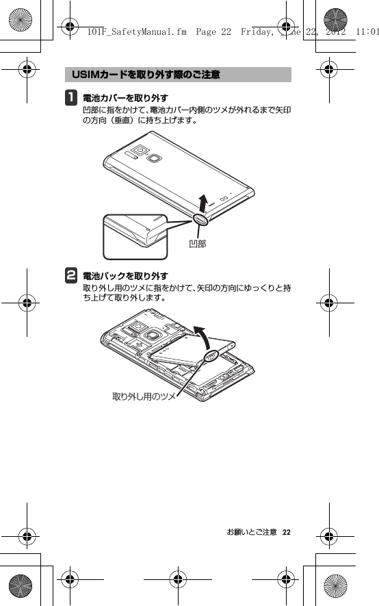 22お願いとご注意1電池カバーを取り外す凹部に指をかけて、電池カバー内側のツメが外れるまで矢印の方向（垂直）に持ち上げます。2電池パックを取り外す取り外し用のツメに指をかけて、矢印の方向にゆっくりと持ち上げて取り外します。USIMカードを取り外す際のご注意凹部取り外し用のツメ101F_SafetyManual.fm  Page 22  Friday, June 22, 2012  11:01 