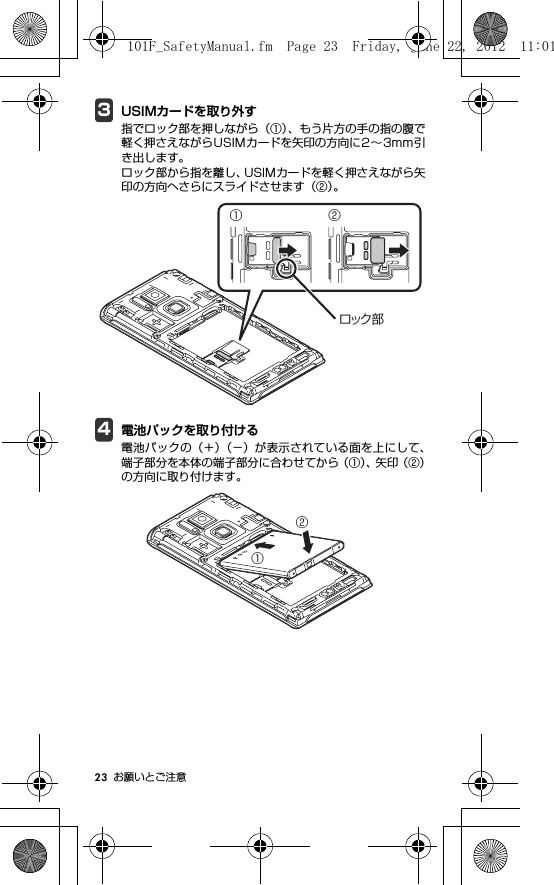 23 お願いとご注意3USIMカードを取り外す指でロック部を押しながら（①）、もう片方の手の指の腹で軽く押さえながらUSIMカードを矢印の方向に2∼3mm引き出します。ロック部から指を離し、USIMカードを軽く押さえながら矢印の方向へさらにスライドさせます（②）。4電池パックを取り付ける電池パックの（＋）（−）が表示されている面を上にして、端子部分を本体の端子部分に合わせてから（①）、矢 印（ ② ）の方向に取り付けます。① ②ロック部①②101F_SafetyManual.fm  Page 23  Friday, June 22, 2012  11:01 