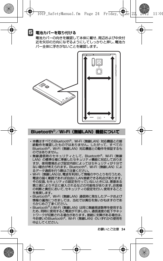 24お願いとご注意5電池カバーを取り付ける電池カバーの向きを確認して本体に載せ、周辺および中央付近を矢印の方向になぞるようにしてしっかりと押し、電池カバー全体に浮きがないことを確認します。Bluetooth®／Wi-Fi（無線LAN）機能について･本機はすべてのBluetooth®、Wi-Fi（無線LAN）対応機器との接続動作を確認したものではありません。したがって、すべてのBluetooth®、Wi-Fi（無線LAN）対応機器との動作を保証するものではありません。･無線通信時のセキュリティとして、Bluetooth®、Wi-Fi（無線LAN）の標準仕様に準拠したセキュリティ機能に対応しておりますが、使用環境および設定内容によってはセキュリティが十分でない場合が考えられます。Bluetooth®、Wi-Fi（無線LAN）によるデータ通信を行う際はご注意ください。･Wi-Fi （無線LAN）は、電波を利用して情報のやりとりを行うため、電波の届く範囲であれば自由にLAN接続できる利点があります。その反面、セキュリティの設定を行っていないときには、悪意ある第三者により不正に侵入されるなどの可能性があります。お客様の判断と責任において、セキュリティの設定を行い、使用することを推奨します。･Bluetooth®、Wi-Fi（無線LAN）通信時に発生したデータおよび情報の漏洩につきましては、当社では責任を負いかねますのであらかじめご了承ください。･Bluetooth®とWi-Fi（無線LAN）は同じ無線周波数帯を使用するため、同時に使用すると電波が干渉し合い、通信速度の低下やネットワークが切断される場合があります。接続に支障がある場合は、今お使いのBluetooth®、Wi-Fi（無線LAN）のいずれかの使用を中止してください。101F_SafetyManual.fm  Page 24  Friday, June 22, 2012  11:01 