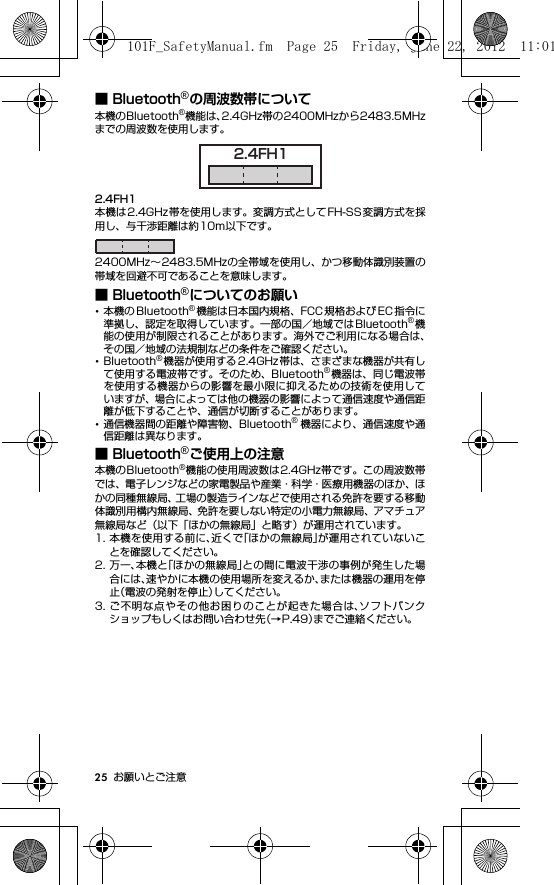 25 お願いとご注意■ Bluetooth®の周波数帯について本機のBluetooth®機能は、2.4GHz帯の2400MHzから2483.5MHzまでの周波数を使用します。2.4FH1本機は2.4GHz帯を使用します。変調方式としてFH-SS変調方式を採用し、与干渉距離は約10m以下です。2400MHz∼2483.5MHzの全帯域を使用し、かつ移動体識別装置の帯域を回避不可であることを意味します。■ Bluetooth®についてのお願い･本機の Bluetooth®機能は日本国内規格、FCC 規格および EC 指令に準拠し、認定を取得しています。一部の国／地域ではBluetooth®機能の使用が制限されることがあります。海外でご利用になる場合は、その国／地域の法規制などの条件をご確認ください。･Bluetooth®機器が使用する 2.4GHz 帯は、さまざまな機器が共有して使用する電波帯です。そのため、Bluetooth®機器は、同じ電波帯を使用する機器からの影響を最小限に抑えるための技術を使用していますが、場合によっては他の機器の影響によって通信速度や通信距離が低下することや、通信が切断することがあります。･通信機器間の距離や障害物、Bluetooth®機器により、通信速度や通信距離は異なります。■ Bluetooth®ご使用上の注意本機のBluetooth®機能の使用周波数は2.4GHz帯です。この周波数帯では、電子レンジなどの家電製品や産業・科学・医療用機器のほか、ほかの同種無線局、工場の製造ラインなどで使用される免許を要する移動体識別用構内無線局、免許を要しない特定の小電力無線局、アマチュア無線局など（以下「ほかの無線局」と略す）が運用されています。1. 本機を使用する前に、近くで「ほかの無線局」が運用されていないことを確認してください。2. 万一、本機と「ほかの無線局」との間に電波干渉の事例が発生した場合には、速やかに本機の使用場所を変えるか、または機器の運用を停止（電波の発射を停止）してください。3. ご不明な点やその他お困りのことが起きた場合は、ソフトバンクショップもしくはお問い合わせ先（→P.49）までご連絡ください。2.4FH1101F_SafetyManual.fm  Page 25  Friday, June 22, 2012  11:01 