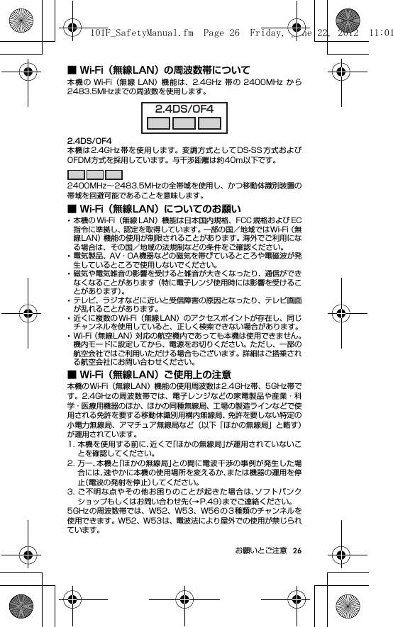 26お願いとご注意■ Wi-Fi（無線LAN）の周波数帯について本機の Wi-Fi（無線 LAN）機能は、2.4GHz 帯の 2400MHz から2483.5MHzまでの周波数を使用します。2.4DS/OF4本機は2.4GHz帯を使用します。変調方式としてDS-SS方式およびOFDM方式を採用しています。与干渉距離は約40m以下です。2400MHz∼2483.5MHzの全帯域を使用し、かつ移動体識別装置の帯域を回避可能であることを意味します。■ Wi-Fi（無線LAN）についてのお願い･本機の Wi-Fi（無線 LAN）機能は日本国内規格、FCC 規格および EC指令に準拠し、認定を取得しています。一部の国／地域ではWi-Fi（無線LAN）機能の使用が制限されることがあります。海外でご利用になる場合は、その国／地域の法規制などの条件をご確認ください。･電気製品、AV・OA機器などの磁気を帯びているところや電磁波が発生しているところで使用しないでください。･磁気や電気雑音の影響を受けると雑音が大きくなったり、通信ができなくなることがあります（特に電子レンジ使用時には影響を受けることがあります）。･テレビ、ラジオなどに近いと受信障害の原因となったり、テレビ画面が乱れることがあります。･近くに複数の Wi-Fi（無線 LAN）のアクセスポイントが存在し、同じチャンネルを使用していると、正しく検索できない場合があります。･Wi-Fi（無線LAN）対応の航空機内であっても本機は使用できません。機内モードに設定してから、電源をお切りください。ただし、一部の航空会社ではご利用いただける場合もございます。詳細はご搭乗される航空会社にお問い合わせください。■ Wi-Fi（無線LAN）ご使用上の注意本機のWi-Fi（無線LAN）機能の使用周波数は2.4GHz帯、5GHz帯です。2.4GHz の周波数帯では、電子レンジなどの家電製品や産業・科学・医療用機器のほか、ほかの同種無線局、工場の製造ラインなどで使用される免許を要する移動体識別用構内無線局、免許を要しない特定の小電力無線局、アマチュア無線局など（以下「ほかの無線局」と略す）が運用されています。1. 本機を使用する前に、近くで「ほかの無線局」が運用されていないことを確認してください。2. 万一、本機と「ほかの無線局」との間に電波干渉の事例が発生した場合には、速やかに本機の使用場所を変えるか、または機器の運用を停止（電波の発射を停止）してください。3. ご不明な点やその他お困りのことが起きた場合は、ソフトバンクショップもしくはお問い合わせ先（→P.49）までご連絡ください。5GHzの周波数帯では、W52、W53、W56 の 3 種類のチャンネルを使用できます。W52、W53は、電波法により屋外での使用が禁じられています。2.4DS/OF4101F_SafetyManual.fm  Page 26  Friday, June 22, 2012  11:01 