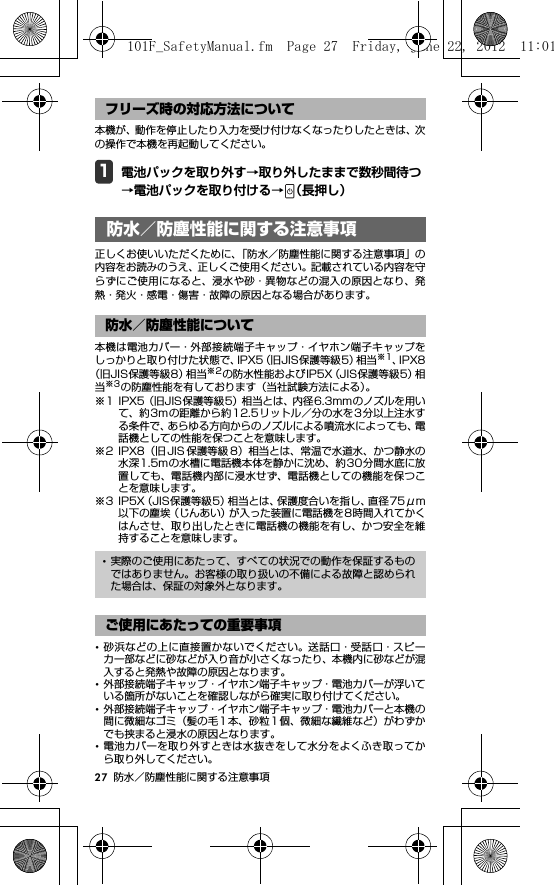 27 防水／防塵性能に関する注意事項本機が、動作を停止したり入力を受け付けなくなったりしたときは、次の操作で本機を再起動してください。1電池パックを取り外す→取り外したままで数秒間待つ→電池パックを取り付ける→ （長押し）防水／防塵性能に関する注 意事項正しくお使いいただくために、「防水／防塵性能に関する注意事項」の内容をお読みのうえ、正しくご使用ください。記載されている内容を守らずにご使用になると、浸水や砂・異物などの混入の原因となり、発熱・発火・感電・傷害・故障の原因となる場合があります。本機は電池カバー・外部接続端子キャップ・イヤホン端子キャップをしっかりと取り付けた状態で、IPX5（旧JIS保護等級5）相当※1、IPX8（旧JIS保護等級8）相当※2の防水性能およびIP5X（JIS保護等級5）相当※3の防塵性能を有しております（当社試験方法による）。※1 IPX5（旧JIS保護等級5）相当とは、内径6.3mmのノズルを用いて、約3mの距離から約 12.5リットル／分の水を 3分以上注水する条件で、あらゆる方向からのノズルによる噴流水によっても、電話機としての性能を保つことを意味します。※2 IPX8（旧 JIS 保護等級 8）相当とは、常温で水道水、かつ静水の水深1.5mの水槽に電話機本体を静かに沈め、約30分間水底に放置しても、電話機内部に浸水せず、電話機としての機能を保つことを意味します。※3 IP5X（JIS保護等級5）相当とは、保護度合いを指し、直径75μm以下の塵埃（じんあい）が入った装置に電話機を8時間入れてかくはんさせ、取り出したときに電話機の機能を有し、かつ安全を維持することを意味します。･砂浜などの上に直接置かないでください。送話口・受話口・スピーカー部などに砂などが入り音が小さくなったり、本機内に砂などが混入すると発熱や故障の原因となります。･外部接続端子キャップ・イヤホン端子キャップ・電池カバーが浮いている箇所がないことを確認しながら確実に取り付けてください。･外部接続端子キャップ・イヤホン端子キャップ・電池カバーと本機の間に微細なゴミ（髪の毛 1 本、砂粒1 個、微細な繊維など）がわずかでも挟まると浸水の原因となります。･電池カバーを取り外すときは水抜きをして水分をよくふき取ってから取り外してください。フリーズ時の対応方法について防水／防塵性能に関する注意事項防水／防塵性能について･実際のご使用にあたって、すべての状況での動作を保証するものではありません。お客様の取り扱いの不備による故障と認められた場合は、保証の対象外となります。ご使用にあたっての重要事項101F_SafetyManual.fm  Page 27  Friday, June 22, 2012  11:01 