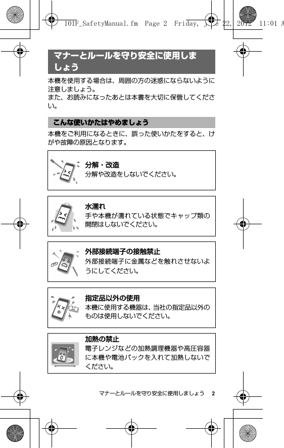 2マナーとルールを守り安全に使用しましょうマナーとルールを守り安全 に使用しましょう本機を使用する場合は、周囲の方の迷惑にならないように注意しましょう。また、お読みになったあとは本書を大切に保管してください。本機をご利用になるときに、誤った使いかたをすると、けがや故障の原因となります。マナーとルールを守り安全に使用しましょうこんな使いかたはやめましょう@分解・改造分解や改造をしないでください。@水濡れ手や本機が濡れている状態でキャップ類の開閉はしないでください。@外部接続端子の接触禁止外部接続端子に金属などを触れさせないようにしてください。@指定品以外の使用本機に使用する機器は、当社の指定品以外のものは使用しないでください。@加熱の禁止電子レンジなどの加熱調理機器や高圧容器に本機や電池パックを入れて加熱しないでください。101F_SafetyManual.fm  Page 2  Friday, June 22, 2012  11:01 A