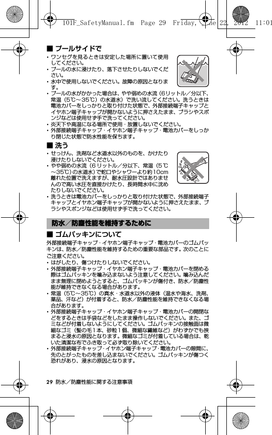 29 防水／防塵性能に関する注意事項■ プールサイドで･ワンセグを見るときは安定した場所に置いて使用してください。･プールの水に浸けたり、落下させたりしないでください。･水中で使用しないでください。故障の原因となります。･プールの水がかかった場合は、やや弱めの水流（6リットル／分以下、常温（5℃∼35℃）の水道水）で洗い流してください。洗うときは電池カバーをしっかりと取り付けた状態で、外部接続端子キャップとイヤホン端子キャップが開かないように押さえたまま、ブラシやスポンジなどは使用せず手で洗ってください。･炎天下や高温になる場所で使用・放置しないでください。･外部接続端子キャップ・イヤホン端子キャップ・電池カバーをしっかり閉じた状態で防水性能を保ちます。■洗う･せっけん、洗剤など水道水以外のものを、かけたり浸けたりしないでください。･やや弱めの水流（6 リットル／分以下、常温（5 ℃∼35℃）の水道水）で蛇口やシャワーより約10cm離れた位置で洗えますが、耐水圧設計ではありませんので高い水圧を直接かけたり、長時間水中に沈めたりしないでください。･洗うときは電池カバーをしっかりと取り付けた状態で、外部接続端子キャップとイヤホン端子キャップが開かないように押さえたまま、ブラシやスポンジなどは使用せず手で洗ってください。■ ゴムパッキンについて外部接続端子キャップ・イヤホン端子キャップ・電池カバーのゴムパッキンは、防水／防塵性能を維持するための重要な部品です。次のことにご注意ください。･はがしたり、傷つけたりしないでください。･外部接続端子キャップ・イヤホン端子キャップ・電池カバーを閉める際はゴムパッキンを噛み込まないよう注意してください。噛み込んだまま無理に閉めようとすると、ゴムパッキンが傷付き、防水／防塵性能が維持できなくなる場合があります。･常温（5℃∼35℃）の真水・水道水以外の液体（温水や海水、洗剤、薬品、汗など）が付着すると、防水／防塵性能を維持できなくなる場合があります。･外部接続端子キャップ・イヤホン端子キャップ・電池カバーの開閉などをするときは手袋などをしたまま操作しないでください。また、ゴミなどが付着しないようにしてください。ゴムパッキンの接触面は微細なゴミ（髪の毛 1 本、砂粒 1 個、微細な繊維など）がわずかでも挟まると浸水の原因となります。微細なゴミが付着している場合は、乾いた清潔な布でふき取って必ず取り除いてください。･外部接続端子キャップ・イヤホン端子キャップ・電池カバーの隙間に、先のとがったものを差し込まないでください。ゴムパッキンが傷つく恐れがあり、浸水の原因となります。防水／防塵性能を維持するために101F_SafetyManual.fm  Page 29  Friday, June 22, 2012  11:01 