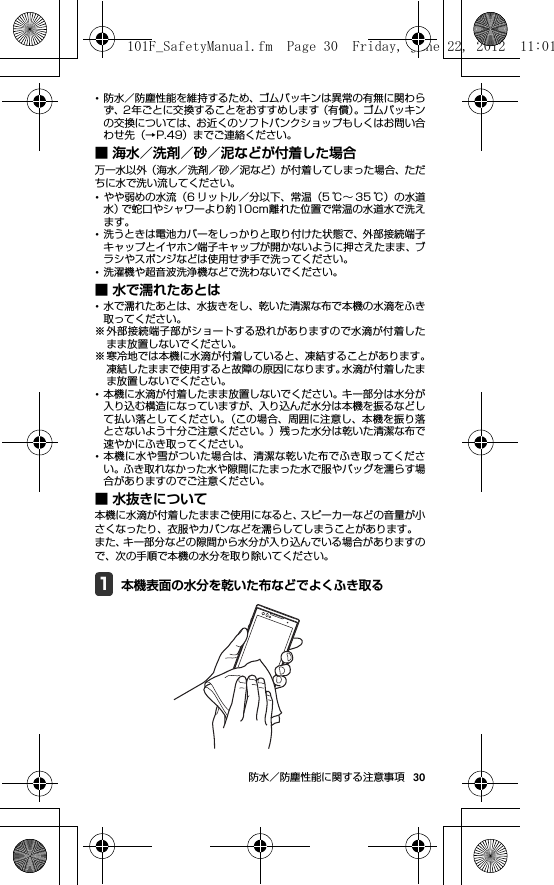 30防水／防塵性能に関する注意事項･防水／防塵性能を維持するため、ゴムパッキンは異常の有無に関わらず、2年ごとに交換することをおすすめします（有償）。ゴムパッキンの交換については、お近くのソフトバンクショップもしくはお問い合わせ先（→P.49）までご連絡ください。■ 海水／洗剤／砂／泥などが付着した場合万一水以外（海水／洗剤／砂／泥など）が付着してしまった場合、ただちに水で洗い流してください。･やや弱めの水流（6 リットル／分以下、常温（5 ℃∼ 35 ℃）の水道水）で蛇口やシャワーより約10cm離れた位置で常温の水道水で洗えます。･洗うときは電池カバーをしっかりと取り付けた状態で、外部接続端子キャップとイヤホン端子キャップが開かないように押さえたまま、ブラシやスポンジなどは使用せず手で洗ってください。･洗濯機や超音波洗浄機などで洗わないでください。■ 水で濡れたあとは･水で濡れたあとは、水抜きをし、乾いた清潔な布で本機の水滴をふき取ってください。※外部接続端子部がショートする恐れがありますので水滴が付着したまま放置しないでください。※寒冷地では本機に水滴が付着していると、凍結することがあります。凍結したままで使用すると故障の原因になります。水滴が付着したまま放置しないでください。･本機に水滴が付着したまま放置しないでください。キー部分は水分が入り込む構造になっていますが、入り込んだ水分は本機を振るなどして払い落としてください。（この場合、周囲に注意し、本機を振り落とさないよう十分ご注意ください。）残った水分は乾いた清潔な布で速やかにふき取ってください。･本機に水や雪がついた場合は、清潔な乾いた布でふき取ってください。ふき取れなかった水や隙間にたまった水で服やバッグを濡らす場合がありますのでご注意ください。■ 水抜きについて本機に水滴が付着したままご使用になると、スピーカーなどの音量が小さくなったり、衣服やカバンなどを濡らしてしまうことがあります。また、キー部分などの隙間から水分が入り込んでいる場合がありますので、次の手順で本機の水分を取り除いてください。1本機表面の水分を乾いた布などでよくふき取る101F_SafetyManual.fm  Page 30  Friday, June 22, 2012  11:01 