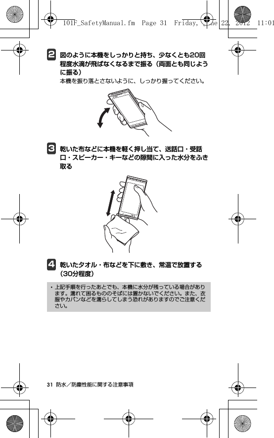 31 防水／防塵性能に関する注意事項2図のように本機をしっかりと持ち、少なくとも20回程度水滴が飛ばなくなるまで振る（両面とも同じように振る）本機を振り落とさないように、しっかり握ってください。3乾いた布などに本機を軽く押し当て、送話口・受話口・スピーカー・キーなどの隙間に入った水分をふき取る4乾いた夕オル・布などを下に敷き、常温で放置する（30分程度）･上記手順を行ったあとでも、本機に水分が残っている場合があります。濡れて困るもののそばには置かないでください。また、衣服やカバンなどを濡らしてしまう恐れがありますのでご注意ください。101F_SafetyManual.fm  Page 31  Friday, June 22, 2012  11:01 