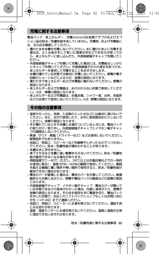 32防水／防塵性能に関する注意事項電池パック・卓上ホルダー・充電microUSB 変換アダプタおよびオプション品は防水／防塵性能を有していません。充電時、および充電後には、次の点を確認してください。･濡れたまま本機を充電しないでください。水に濡れたあとに充電する場合は、よく水抜きをして乾いた清潔な布などで水をふき取ってから、卓上ホルダーに差し込んだり、外部接続端子キャップを開いてください。･外部接続端子キャップを開いて充電した場合には、充電後はしっかりとキャップを閉じてください。外部接続端子からの浸水を防ぐため、卓上ホルダーを使用して充電することをおすすめします。･本機が濡れている状態では絶対に充電しないでください。感電や電子回路のショートなどによる火災・故障の原因となります。･濡れた手で卓上ホルダーおよび充電器に触れないでください。感電の原因となります。･卓上ホルダーおよび充電器は、水のかからない状態で使用してください。火災・感電の原因となります。･卓上ホルダーおよび充電器は、お風呂場、シャワー室、台所、洗面所などの水周りで使用しないでください。火災・感電の原因となります。･温泉やせっけん、洗剤、入浴剤の入った水などには絶対に浸けないでください。また、水中で使用したり、水中に長時間沈めたりしないでください。故障の原因となります。･手が濡れているときや本機に水滴がついているときには、電池パックの取り付け／取り外し、外部接続端子キャップとイヤホン端子キャップの開閉はしないでください。･熱湯・サウナ・熱風（ドライヤーなど）などは使用しないでください。耐熱設計ではありません。･送話口・受話口・スピーカーなどを綿棒やとがったものでつつかないでください。防水／防塵性能が損なわれることがあります。･本機は水に浮きません。･落下させるなど本機に強い衝撃を与えないでください。防水／防塵性能が維持できなくなる場合があります。･周囲温度5℃∼40℃（ただし、36℃以上はお風呂場などでの一時的な使用に限る）、湿度35％∼ 90％の範囲で使用してください。範囲を超える極端に暑い場所や寒い場所で使用すると、防水／防塵性能が維持できない場合があります。･電池カバーが破損した場合は、電池カバーを交換してください。破損箇所から内部に水が入り、感電や電池パックの腐食などの故障の原因となります。･外部接続端子キャップ・イヤホン端子キャップ・電池カバーが開いている状態で水などの液体がかかった場合、内部に液体が入り、感電や故障の原因となります。そのまま使用せずに電源を切り、電池パックを外した状態で、お近くのソフトバンクショップもしくはお問い合わせ先（→P.49）までご連絡ください。･送話口・受話口・スピーカーに水滴を残さないでください。通話不良となる恐れがあります。･温度・湿度センサーに水滴を残さないでください。温度と湿度が正常に測定できないおそれがあります。充電に関する注意事項その他の注意事項101F_SafetyManual.fm  Page 32  Friday, June 22, 2012  11:01 