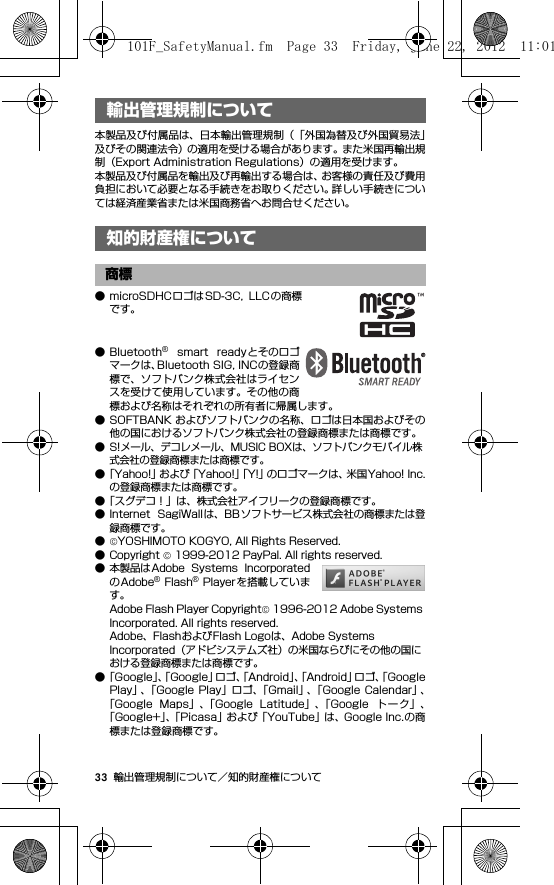 33 輸出管理規制について／知的財産権について輸出管理規制について／知 的財産権について本製品及び付属品は、日本輸出管理規制（「外国為替及び外国貿易法」及びその関連法令）の適用を受ける場合があります。また米国再輸出規制（Export Administration Regulations）の適用を受けます。本製品及び付属品を輸出及び再輸出する場合は、お客様の責任及び費用負担において必要となる手続きをお取りください。詳しい手続きについては経済産業省または米国商務省へお問合せください。知的財産権について● microSDHCロゴはSD-3C,  LLC の商標です。● Bluetooth®  smart  readyとそのロゴマークは、Bluetooth SIG, INCの登録商標で、ソフトバンク株式会社はライセンスを受けて使用しています。その他の商標および名称はそれぞれの所有者に帰属します。● SOFTBANK およびソフトバンクの名称、ロゴは日本国およびその他の国におけるソフトバンク株式会社の登録商標または商標です。● S!メール、デコレメール、MUSIC BOXは、ソフトバンクモバイル株式会社の登録商標または商標です。●「Yahoo!」および「Yahoo!」「Y!」のロゴマークは、米国Yahoo! Inc.の登録商標または商標です。●「スグデコ！」は、株式会社アイフリークの登録商標です。● Internet  SagiWall は、BB ソフトサービス株式会社の商標または登録商標です。●©YOSHIMOTO KOGYO, All Rights Reserved.●Copyright © 1999-2012 PayPal. All rights reserved.● 本製品はAdobe  Systems  IncorporatedのAdobe® Flash® Playerを搭載しています。Adobe Flash Player Copyright© 1996-2012 Adobe Systems Incorporated. All rights reserved.Adobe、FlashおよびFlash Logoは、Adobe Systems Incorporated（アドビシステムズ社）の米国ならびにその他の国における登録商標または商標です。●「Goog le」、「Google」ロゴ、「Android」、「Android」ロゴ、「GooglePlay」、「Google Play」ロゴ、「Gmail」、「Google  Calendar」、「Google  Maps」、「Google  Latitude」、「Google  トーク」、「Google+」、「Picasa」および「YouTube」は、Google Inc.の商標または登録商標です。輸出管理規制について知的財産権について商標101F_SafetyManual.fm  Page 33  Friday, June 22, 2012  11:01 