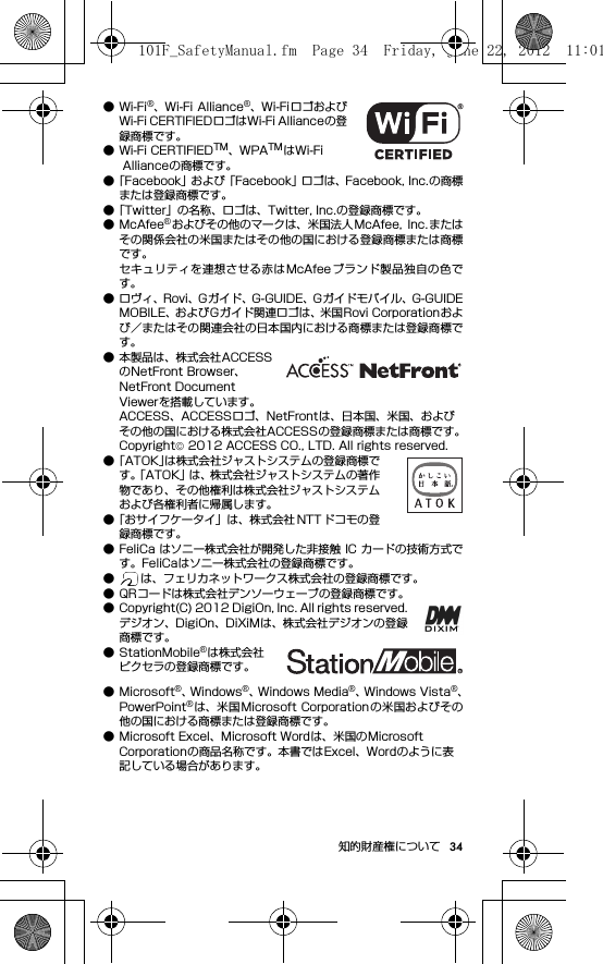 34知的財産権について●Wi-Fi®、Wi-Fi Alliance®、Wi-Fi ロゴおよびWi-Fi CERTIFIEDロゴはWi-Fi Allianceの登録商標です。● Wi-Fi CERTIFIEDTM、WPATMはWi-Fi Allianceの商標です。●「Facebook」および「Facebook」ロゴは、Facebook, Inc.の商標または登録商標です。●「Twitter」の名称、ロゴは、Twitter, Inc.の登録商標です。●McAfee®およびその他のマークは、米国法人McAfee,  Inc. またはその関係会社の米国またはその他の国における登録商標または商標です。セキュリティを連想させる赤はMcAfee ブランド製品独自の色です。● ロヴィ、Rovi、Gガイド、G-GUIDE、Gガイドモバイル、G-GUIDEMOBILE、およびGガイド関連ロゴは、米国Rovi Corporationおよび／またはその関連会社の日本国内における商標または登録商標です。● 本製品は、株式会社ACCESSのNetFront Browser、NetFront Document Viewerを搭載しています。ACCESS、ACCESSロゴ、NetFrontは、日本国、米国、およびその他の国における株式会社ACCESSの登録商標または商標です。Copyright© 2012 ACCESS CO., LTD. All rights reserved.●「ATOK」は株式会社ジャストシステムの登録商標です。「ATOK」は、株式会社ジャストシステムの著作物であり、その他権利は株式会社ジャストシステムおよび各権利者に帰属します。●「おサイフケータイ」は、株式会社 NTT ドコモの登録商標です。● FeliCa はソニー株式会社が開発した非接触 IC カードの技術方式です。FeliCaはソニー株式会社の登録商標です。● は、フェリカネットワークス株式会社の登録商標です。● QRコードは株式会社デンソーウェーブの登録商標です。● Copyright(C) 2012 DigiOn, Inc. All rights reserved.デジオン、DigiOn、DiXiMは、株式会社デジオンの登録商標です。● StationMobile®は株式会社ピクセラの登録商標です。● Microsoft®、W i n d o w s ®、Windows Media®、Windows Vista®、PowerPoint®は、米国 Microsoft Corporation の米国およびその他の国における商標または登録商標です。● Microsoft Excel、Microsoft Wordは、米国のMicrosoft Corporationの商品名称です。本書ではExcel、Wordのように表記している場合があります。101F_SafetyManual.fm  Page 34  Friday, June 22, 2012  11:01 