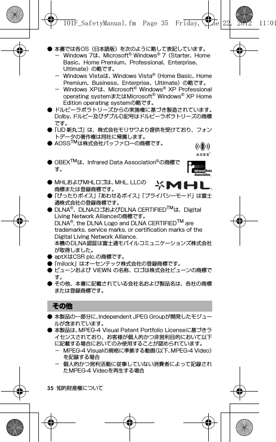 35 知的財産権について● 本書では各OS（日本語版）を次のように略して表記しています。− Windows 7は、Microsoft® Windows® 7（Starter、Home Basic、Home Premium、Professional、Enterprise、Ultimate）の略です。− Windows Vistaは、Windows Vista®（Home Basic、HomePremium、Business、Enterprise、Ultimate）の略です。− Windows  XP は、Microsoft®  Windows®  XP  Professionaloperating systemまたはMicrosoft® Windows® XP HomeEdition operating systemの略です。● ドルビーラボラトリーズからの実施権に基づき製造されています。Dolby、ドルビー及びダブルD記号はドルビーラボラトリーズの商標です。●「UD 新丸ゴ」は、株式会社モリサワより提供を受けており、フォントデータの著作権は同社に帰属します。●AOSSTMは株式会社バッファローの商標です。●OBEXTMは、Infrared Data Association®の商標です。● MHLおよびMHLロゴは、MHL, LLCの商標または登録商標です。●「ぴったりボイス」「あわせるボイス」「プライバシーモード」は富士通株式会社の登録商標です。●DLNA®、DLNAロゴおよびDLNA CERTIFIEDTMは、Digital Living Network Allianceの商標です。DLNA®, the DLNA Logo and DLNA CERTIFIEDTM are trademarks, service marks, or certification marks of the Digital Living Network Alliance.本機のDLNA認証は富士通モバイルコミュニケーションズ株式会社が取得しました。● aptXはCSR plc.の商標です。●「milock」はオーセンテック株式会社の登録商標です。● ビューンおよび VIEWN の名称、ロゴは株式会社ビューンの商標です。● その他、本書に記載されている会社名および製品名は、各社の商標または登録商標です。● 本製品の一部分に、Independent JPEG Groupが開発したモジュールが含まれています。● 本製品は、MPEG-4 Visual Patent Portfolio Licenseに基づきライセンスされており、お客様が個人的かつ非営利目的において以下に記載する場合においてのみ使用することが認められています。− MPEG-4 Visualの規格に準拠する動画（以下、MPEG-4 Video）を記録する場合− 個人的かつ営利活動に従事していない消費者によって記録されたMPEG-4 Videoを再生する場合その他101F_SafetyManual.fm  Page 35  Friday, June 22, 2012  11:01 