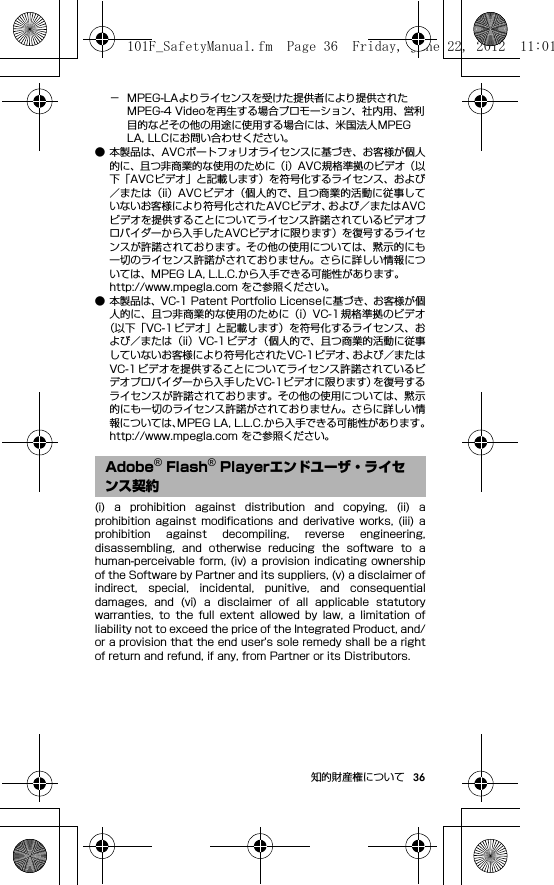 36知的財産権について− MPEG-LAよりライセンスを受けた提供者により提供されたMPEG-4 Videoを再生する場合プロモーション、社内用、営利目的などその他の用途に使用する場合には、米国法人MPEG LA, LLCにお問い合わせください。● 本製品は、AVCポートフォリオライセンスに基づき、お客様が個人的に、且つ非商業的な使用のために（i）AVC規格準拠のビデオ（以下「AVCビデオ」と記載します）を符号化するライセンス、および／または（ii）AVC ビデオ（個人的で、且つ商業的活動に従事していないお客様により符号化されたAVCビデオ、および／またはAVCビデオを提供することについてライセンス許諾されているビデオプロバイダーから入手したAVCビデオに限ります）を復号するライセンスが許諾されております。その他の使用については、黙示的にも一切のライセンス許諾がされておりません。さらに詳しい情報については、MPEG LA, L.L.C.から入手できる可能性があります。http://www.mpegla.com をご参照ください。● 本製品は、VC-1 Patent Portfolio Licenseに基づき、お客様が個人的に、且つ非商業的な使用のために（i）VC-1 規格準拠のビデオ（以下「VC-1 ビデオ」と記載します）を符号化するライセンス、および／または（ii）VC-1ビデオ（個人的で、且つ商業的活動に従事していないお客様により符号化されたVC-1ビデオ、および／またはVC-1ビデオを提供することについてライセンス許諾されているビデオプロバイダーから入手したVC-1ビデオに限ります）を復号するライセンスが許諾されております。その他の使用については、黙示的にも一切のライセンス許諾がされておりません。さらに詳しい情報については、MPEG LA, L.L.C.から入手できる可能性があります。http://www.mpegla.com をご参照ください。(i)  a  prohibition  against  distribution  and  copying,  (ii)  aprohibition  against  modifications  and  derivative  works,  (iii)  aprohibition  against  decompiling,  reverse  engineering,disassembling,  and  otherwise  reducing  the  software  to  ahuman-perceivable form,  (iv) a  provision  indicating ownershipof the Software by Partner and its suppliers, (v) a disclaimer ofindirect,  special,  incidental,  punitive,  and  consequentialdamages,  and  (vi)  a  disclaimer  of  all  applicable  statutorywarranties,  to  the  full  extent  allowed  by  law,  a  limitation  ofliability not to exceed the price of the Integrated Product, and/or a provision that the end user&apos;s sole remedy shall be a rightof return and refund, if any, from Partner or its Distributors.Adobe® Flash® Playerエンドユーザ・ライセンス契約101F_SafetyManual.fm  Page 36  Friday, June 22, 2012  11:01 